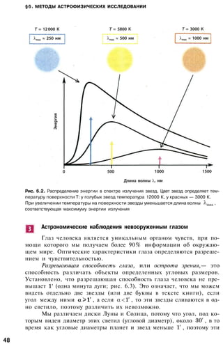 §6. МЕТОДЫ АСТРОФИЗИЧЕСКИХ ИССЛЕДОВАНИИ
Рис. 6.2. Распределение энергии в спектре излучения звезд. Цвет звезд определяет тем­
пературу поверхности T: у голубых звезд температура 12000 К, у красных — 3000 К.
При увеличении температуры на поверхности звезды уменьшается длина волны ,
соответствующая максимуму энергии излучения
Астрономические наблюдения невооруженным глазом
Глаз человека является уникальным органом чувств, при по­
мощи которого мы получаем более 90% информации об окружаю­
щем мире. Оптические характеристики глаза определяются разреше­
нием и чувствительностью.
Разрешающая способность глаза, или острота зрения,— это
способность различать объекты определенных угловых размеров.
Установлено, что разрешающая способность глаза человека не пре­
вышает (одна минута дуги; рис. 6.3). Это означает, что мы можем
видеть отдельно две звезды (или две буквы в тексте книги), если
угол между ними , а если , то эти звезды сливаются в од­
но светило, поэтому различить их невозможно.
Мы различаем диски Луны и Солнца, потому что угол, под ко­
торым виден диаметр этих светил (угловой диаметр), около , в то
время как угловые диаметры планет и звезд меньше , поэтому эти
48
 