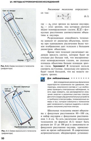 §б. МЕТОДЫ АСТРОФИЗИЧЕСКИХ ИССЛЕДОВАНИЙ
Увеличение телескопа определяет­
ся так:
Рис. 6.4. Схема линзового телескопа
(рефрактора)
Рис. 6.5. Схема зеркального телескопа
(рефлектора)
(6.1)
где — угол зрения на выходе окуляра;
— угол зрения, под которым светило
видно невооруженным глазом; —фо­
кусные расстояния соответственно объек­
тива и окуляра.
Разрешающая способность телеско­
па зависит от диаметра объектива, поэто­
му при одинаковом увеличении более чет­
кое изображение дает телескоп с большим
диаметром объектива.
Кроме того телескоп увеличивает ви­
димую яркость светил, которая будет во
столько раз больше той, что воспринима­
ется невооруженным глазом, во сколько
площадь объектива больше площади зрач­
ка глаза. Запомните! В телескоп нельзя
смотреть на Солнце, поскольку его яркость
будет такой большой, что вы можете по­
терять зрение.
Для любознательных = = = = = = = =
Для определения различных физических
характеристик космических тел (движения, тем­
пературы, химического состава и т. д.) необхо­
димо проводить спектральные наблюдения, то
есть надо измерять, как распределяется излу­
чение энергии в различных участках спектра.
Для этого создан ряд дополнительных устройств
и приборов (спектрографы, телевизионные ка­
меры и пр.), которые совокупно с телескопом
дают возможность отдельно выделять и иссле­
довать излучение участков спектра.
Школьные телескопы имеют объекти­
вы с фокусным расстоянием 80—100 см,
и набор окуляров с фокусными расстояни­
ями 1—6 см. То есть увеличение школьных
телескопов по формуле (6.1) может быть
разным (от 15 до 100 раз) в зависимости от
фокусного расстояния окуляра, применяе­
мого во время наблюдений. В современных
астрономических обсерваториях установле-
50
 