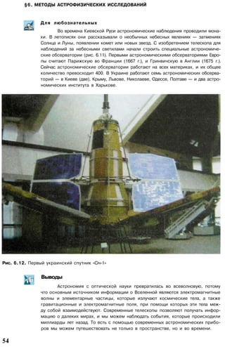 §6. МЕТОДЫ АСТРОФИЗИЧЕСКИХ ИССЛЕДОВАНИЙ
Для любознательных
Во времена Киевской Руси астрономические наблюдения проводили мона­
хи. В летописях они рассказывали о необычных небесных явлениях — затмениях
Солнца и Луны, появлении комет или новых звезд. С изобретением телескопа для
наблюдений за небесными светилами начали строить специальные астрономиче­
ские обсерватории (рис. 6.11). Первыми астрономическими обсерваториями Евро­
пы считают Парижскую во Франции (1667 г.), и Гринвичскую в Англии (1675 г.).
Сейчас астрономические обсерватории работают на всех материках, и их общее
количество превосходит 400. В Украине работают семь астрономических обсерва­
торий — в Киеве (две), Крыму, Львове, Николаеве, Одессе, Полтаве — и два астро­
номических института в Харькове.
Рис. 6.12. Первый украинский спутник «Січ-1»
Выводы
Астрономия с оптической науки превратилась во всеволновую, потому
что основным источником информации о Вселенной являются электромагнитные
волны и элементарные частицы, которые излучают космические тела, а также
гравитационные и электромагнитные поля, при помощи которых эти тела меж­
ду собой взаимодействуют. Современные телескопы позволяют получать инфор­
мацию о далеких мирах, и мы можем наблюдать события, которые происходили
миллиарды лет назад. То есть с помощью современных астрономических прибо­
ров мы можем путешествовать не только в пространстве, но и во времени.
54
 