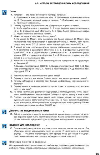 §6. МЕТОДЫ АСТРОФИЗИЧЕСКИХ ИССЛЕДОВАНИЙ
Тесты
1. Телескоп — это такой оптический прибор, который:
А. Приближает к нам космические тела. Б. Увеличивает космические свети­
ла. В. Увеличивает угловой диаметр светила. Г. Приближает нас к планете.
Д. Принимает радиоволны.
2. Почему крупные астрономические обсерватории строят в горах?
А. Чтобы приблизиться к планетам. Б. В горах большая продолжительность
ночи. В. В горах меньше облачность. Г. В горах более прозрачный воздух.
Д. Чтобы увеличить световые помехи.
3. Может ли черное тело быть белого цвета?
А. Не может. Б. Может, если покрасить его белой краской. В. Может, если
температура тела приближается к абсолютному нулю. Г. Может, если темпе­
ратура тела ниже 0°С. Д. Может, если температура тела выше 6000 К.
4. В какой из этих телескопов можно увидеть наибольшее количество звезд?
А. В рефлектор с диаметром объектива 5 м. Б. В рефрактор с диаметром
объектива 1 м. В. В радиотелескоп с диаметром 20 м. Г. В телескоп с увели­
чением 1000 и с диаметром объектива 3 м. Д. В телескоп с диаметром объ­
ектива 3 м и увеличением 500.
5. Какие из этих светил с такой температурой на поверхности не существуют
во Вселенной?
А. Звезда с температурой 10000°С. Б. Звезда с температурой 1000 К. В. Пла­
нета с температурой -300 °С. Г. Комета с температурой 0 К. Д. Планета с тем­
пературой 300 К.
6. Чем объясняются разнообразные цвета звезд?
7. Почему в телескоп мы видим больше звезд, чем невооруженным глазом?
8. Почему наблюдения в космосе дают больше информации, чем наземные те­
лескопы?
9. Почему звезды в телескоп видны как яркие точки, а планеты в тот же теле­
скоп — как диск?
10. На какое наименьшее расстояние надо улететь в космос для того, чтобы космо­
навты невооруженным глазом видели Солнце как яркую звезду в виде точки?
11. Говорят, что некоторые люди имеют такое острое зрение, что даже невоо­
руженным глазом различают крупные кратеры на Луне. Вычислите достовер­
ность этих фактов, если крупнейшие кратеры на Луне имеют диаметр 200 км,
а среднее расстояние до Луны 380000 км.
Диспуты на предложенные темы ,
12. Сейчас в космосе строится международная космическая станция, на кото­
рой Украина будет иметь космический блок. Какие астрономические прибо­
ры вы могли бы предложить для проведения исследований Вселенной?
Задания для наблюдений .
13. Телескоп-рефрактор можно изготовить при помощи линзы для очков. Для
объектива можно использовать линзу из очков +1 диоптрии, а в качестве
окуляра — объектив фотоаппарата или другую линзу для очков +10 диоп­
трий. Какие объекты вы сможете наблюдать в такой телескоп?
Ключевые понятия и термины:
Непрерывный спектр, радиотелескоп, рефлектор, рефрактор, разрешающая спо­
собность глаза, спектр, спектральные наблюдения, телескоп, черное тело.
55
 