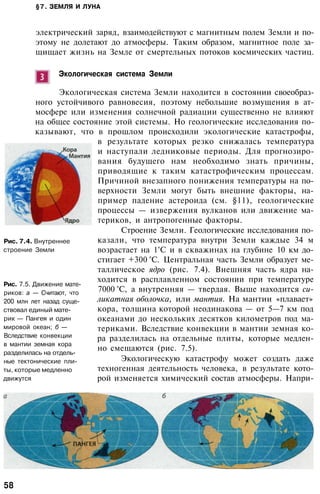 §7. ЗЕМЛЯ И ЛУНА
электрический заряд, взаимодействуют с магнитным полем Земли и по­
этому не долетают до атмосферы. Таким образом, магнитное поле за­
щищает жизнь на Земле от смертельных потоков космических частиц.
Экологическая система Земли
Экологическая система Земли находится в состоянии своеобраз­
ного устойчивого равновесия, поэтому небольшие возмущения в ат­
мосфере или изменения солнечной радиации существенно не влияют
на общее состояние этой системы. Но геологические исследования по­
казывают, что в прошлом происходили экологические катастрофы,
в результате которых резко снижалась температура
и наступали ледниковые периоды. Для прогнозиро­
вания будущего нам необходимо знать причины,
приводящие к таким катастрофическим процессам.
Причиной внезапного понижения температуры на по­
верхности Земли могут быть внешние факторы, на­
пример падение астероида (см. §11), геологические
процессы — извержения вулканов или движение ма­
териков, и антропогенные факторы.
Строение Земли. Геологические исследования по­
казали, что температура внутри Земли каждые 34 м
возрастает на 1°С и в скважинах на глубине 10 км до­
стигает +300 °С. Центральная часть Земли образует ме­
таллическое ядро (рис. 7.4). Внешняя часть ядра на­
ходится в расплавленном состоянии при температуре
7000 °С, а внутренняя — твердая. Выше находится си­
ликатная оболочка, или мантия. На мантии «плавает»
кора, толщина которой неодинакова — от 5—7 км под
океанами до нескольких десятков километров под ма­
териками. Вследствие конвекции в мантии земная ко­
ра разделилась на отдельные плиты, которые медлен­
но смещаются (рис. 7.5).
Экологическую катастрофу может создать даже
техногенная деятельность человека, в результате кото­
рой изменяется химический состав атмосферы. Напри-
Рис. 7.4. Внутреннее
строение Земли
Рис. 7.5. Движение мате­
риков: а — Считают, что
200 млн лет назад суще­
ствовал единый мате­
рик — Пангея и один
мировой океан; б —
Вследствие конвекции
в мантии земная кора
разделилась на отдель­
ные тектонические пли­
ты, которые медленно
движутся
58
 