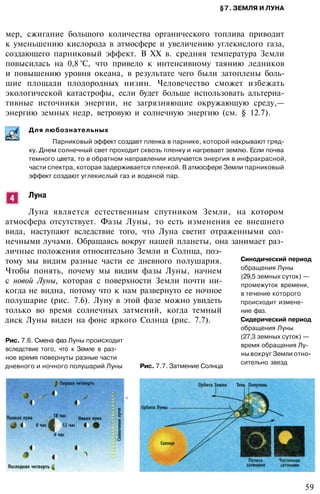 §7. ЗЕМЛЯ И ЛУНА
мер, сжигание большого количества органического топлива приводит
к уменьшению кислорода в атмосфере и увеличению углекислого газа,
создающего парниковый эффект. В XX в. средняя температура Земли
повысилась на 0,8 °С, что привело к интенсивному таянию ледников
и повышению уровня океана, в результате чего были затоплены боль­
шие площади плодородных низин. Человечество сможет избежать
экологической катастрофы, если будет больше использовать альтерна­
тивные источники энергии, не загрязняющие окружающую среду,—
энергию земных недр, ветровую и солнечную энергию (см. § 12.7).
Для любознательных
Парниковый эффект создает пленка в парнике, которой накрывают гряд­
ку. Днем солнечный свет проходит сквозь пленку и нагревает землю. Если почва
темного цвета, то в обратном направлении излучается энергия в инфракрасной,
части спектра, которая задерживается пленкой. В атмосфере Земли парниковый
эффект создают углекислый газ и водяной пар.
Луна
Луна является естественным спутником Земли, на котором
атмосфера отсутствует. Фазы Луны, то есть изменения ее внешнего
вида, наступают вследствие того, что Луна светит отраженными сол­
нечными лучами. Обращаясь вокруг нашей планеты, она занимает раз­
личные положения относительно Земли и Солнца, поэ­
тому мы видим разные части ее дневного полушария.
Чтобы понять, почему мы видим фазы Луны, начнем
с новой Луны, которая с поверхности Земли почти ни­
когда не видна, потому что к нам развернуто ее ночное
полушарие (рис. 7.6). Луну в этой фазе можно увидеть
только во время солнечных затмений, когда темный
диск Луны виден на фоне яркого Солнца (рис. 7.7).
Рис. 7.6. Смена фаз Луны происходит
вследствие того, что к Земле в раз­
ное время повернуты разные части
дневного и ночного полушарий Луны Рис. 7.7. Затмение Солнца
Синодический период
обращения Луны
(29,5 земных суток) —
промежуток времени,
в течение которого
происходит измене­
ние фаз.
Сидерический период
обращения Луны
(27,3 земных суток) —
время обращения Лу­
ны вокруг Земли отно­
сительно звезд
59
 