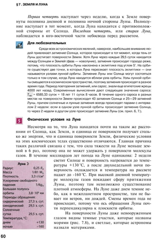 §7. ЗЕМЛЯ И ЛУНА
Первая четверть наступает через неделю, когда к Земле повер­
нуты половина дневной и половина ночной стороны Луны. Полнолу­
ние наступает в тот момент, когда Луна находится с противополож­
ной стороны от Солнца. Последняя четверть, или старая Луна,
наблюдается в юго-восточной части небосвода перед рассветом.
Для любознательных
Среди всех астрономических явлений, наверное, наибольшее внимание лю­
дей привлекает затмение Солнца, которое происходит в тот момент, когда тень от
Луны достигает поверхности Земли. Хотя Луна через каждые 29,5 суток находится
между Солнцем и Землей (фаза — новолуние), затмения происходят гораздо реже,
потому, что плоскость орбиты Луны наклонена к эклиптике под углом 5°. На орби­
те существуют две точки, в которых Луна пересекает плоскость эклиптики — они
называются узлами лунной орбиты. Затмение Луны или Солнца могут состояться
только в том случае, когда Луна находится вблизи узла орбиты. Узлы лунной орби­
ты смещаются в космическом пространстве, поэтому затмения происходят в разное
время года. Период повторения затмений, или сарос, знали еще египетские жрецы
4000 лет назад. Современные вычисления дают следующее значение сароса:
= 6585,33 суток = 18 лет 11 суток 8 часов. В течение одного сароса в разных
местах на поверхности Земли происходит 43 затмения Солнца и 25—29 затмений
Луны, причем солнечные и лунные затмения всегда происходят парами с интерва­
лом 2 недели: если в одном узле лунной орбиты происходит затмение Солнца,
то через 2 недели в другом узле происходит затмение Луны (см. прил. 6, 7.).
Физические условия на Луне
Несмотря на то, что Луна находится почти на таком же рассто­
янии от Солнца, как Земля, и единица ее поверхности получает столь­
ко же энергии, что и единица поверхности Земли, физические условия
на этих космических телах существенно отличаются. Главная причина
таких различий связана с тем, что сила тяжести на Луне меньше зем­
ной в 6 раз, поэтому она не может удержать у поверхности молекулы
газов. В течение миллиардов лет погода на Луне одинакова: 2 недели
светит Солнце и поверхность нагревается до темпе­
ратуры +130 °С, а после двухнедельной ночи по­
верхность охлаждается и температура на рассвете
падает до -160 °С. При высокой дневной температу­
ре молекулы газов покидают сферу притяжения
Луны, поэтому там невозможно существование
плотной атмосферы. На Луне даже днем темное не­
бо, как в межпланетном пространстве, там не бы­
вает ни ветров, ни дождей. Смены времен года не
происходит, потому что ось обращения Луны поч­
ти перпендикулярна к плоскости орбиты.
На поверхности Луны даже невооруженным
глазом видны темные участки, которые названы
морями (рис. 7.8), и светлые, которые астрономы
назвали материками.
60
 