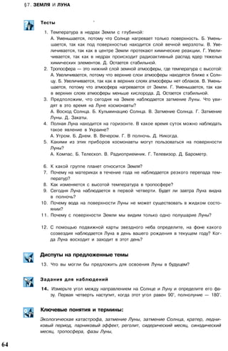§7. ЗЕМЛЯ И ЛУНА
. • • • • . . • •
Тесты '
1. Температура в недрах Земли с глубиной:
А. Уменьшается, потому что Солнце нагревает только поверхность. Б. Умень­
шается, так как под поверхностью находится слой вечной мерзлоты. В. Уве­
личивается, так как в центре Земли протекают химические реакции. Г. Увели­
чивается, так как в недрах происходит радиоактивный распад ядер тяжелых
химических элементов. Д. Остается стабильной.
2. Тропосфера — это нижний слой земной атмосферы, где температура с высотой:
А. Увеличивается, потому что верхние слои атмосферы находятся ближе к Солн­
цу. Б. Увеличивается, так как в верхних слоях атмосферы нет облаков. В. Умень­
шается, потому что атмосфера нагревается от Земли. Г. Уменьшается, так как
в верхних слоях атмосферы меньше кислорода. Д. Остается стабильной.
3. Предположим, что сегодня на Земле наблюдается затмение Луны. Что уви­
дят в это время на Луне космонавты?
А. Восход Солнца. Б. Кульминацию Солнца. В. Затмение Солнца. Г. Затмение
Луны. Д. Закаты.
4. Полная Луна находится на горизонте. В какое время суток можно наблюдать
такое явление в Украине?
А. Утром. Б. Днем. В. Вечером. Г. В полночь. Д. Никогда.
5. Какими из этих приборов космонавты могут пользоваться на поверхности
Луны?
А. Компас. Б. Телескоп. В. Радиоприемник. Г. Телевизор. Д. Барометр.
6. К какой группе планет относится Земля?
7. Почему на материках в течение года не наблюдается резкого перепада тем­
ператур?
8. Как изменяется с высотой температура в тропосфере?
9. Сегодня Луна наблюдается в первой четверти. Будет ли завтра Луна видна
в полночь?
10. Почему вода на поверхности Луны не может существовать в жидком состо­
янии?
11. Почему с поверхности Земли мы видим только одно полушарие Луны?
12. С помощью подвижной карты звездного неба определите, на фоне какого
созвездия наблюдается Луна в день вашего рождения в текущем году? Ког­
да Луна восходит и заходит в этот день?
Диспуты на предложенные темы
13. Что вы могли бы предложить для освоения Луны в будущем?
Задания для наблюдений
14. Измерьте угол между направлением на Солнце и Луну и определите его фа­
зу. Первая четверть наступит, когда этот угол равен 90°, полнолуние — 180°.
Ключевые понятия и термины:
Экологическая катастрофа, затмение Луны, затмение Солнца, кратер, ледни­
ковый период, парниковый эффект, реголит, сидерический месяц, синодический
месяц, тропосфера, фазы Луны,
64
 