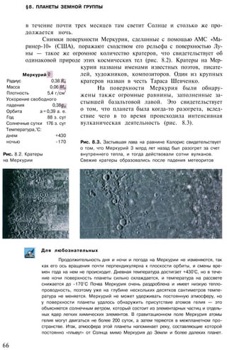 §8. ПЛАНЕТЫ ЗЕМНОЙ ГРУППЫ
в течение почти трех месяцев там светит Солнце и столько же про­
должается ночь.
Снимки поверхности Меркурия, сделанные с помощью АМС «Ма-
ринер-10» (США), поражают сходством его рельефа с поверхностью Лу­
ны — такое же огромное количество кратеров, что свидетельствует об
одинаковой природе этих космических тел (рис. 8.2). Кратеры на Мер­
курии названы именами известных поэтов, писате­
лей, художников, композиторов. Один из крупных
кратеров назван в честь Тараса Шевченко.
На поверхности Меркурия были обнару­
жены также огромные равнины, заполненные за­
стывшей базальтовой лавой. Это свидетельствует
о том, что планета была когда-то разогрета, вслед­
ствие чего в то время происходила интенсивная
вулканическая деятельность (рис. 8.3).
Рис. 8.3. Застывшая лава на равнине Калорис свидетельствует
о том, что Меркурий 3 млрд лет назад был разогрет за счет
внутреннего тепла, и тогда действовали сотни вулканов.
Свежие кратеры образовались после падения метеоритов
Меркурий
Радиус 0,38
Масса 0,06
Плотность 5,4 г/см
3
Ускорение свободного
падения 0,38
Орбита а = 0,39 а. е.
Год 88 з. сут
Солнечные сутки 176 з. сут
Температура,°С:
днем +430
ночью -170
Рис. 8.2. Кратеры
на Меркурии
Для любознательных
Продолжительность дня и ночи и погода на Меркурии не изменяются, так
как его ось вращения почти перпендикулярна к плоскости орбиты, и смены вре­
мен года на нем не происходит. Дневная температура достигает +430°С, но в тече­
ние ночи поверхность планеты сильно охлаждается, и температура на рассвете
снижается до -170°С Почва Меркурия очень раздроблена и имеет низкую тепло­
проводность, поэтому уже на глубине нескольких десятков сантиметров темпе­
ратура не меняется. Меркурий не может удерживать постоянную атмосферу, но
у поверхности планеты удалось обнаружить присутствие атомов гелия — это
объясняется солнечным ветром, который состоит из элементарных частиц и отдель­
ных ядер легких химических элементов. В гравитационном поле Меркурия атомы
гелия могут двигаться не более 200 суток, а затем теряются в межпланетном про­
странстве. Итак, атмосфера этой планеты напоминает реку, составляющие которой
постоянно «плывут» от Солнца мимо Меркурия до Земли и более далеких планет.
66
 