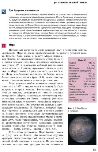§8. ПЛАНЕТЫ ЗЕМНОЙ ГРУППЫ
Для будущих космонавтов
На поверхности Венеры человек выжить не сможет, так как современные
скафандры не выдержат атмосферное давление в 90 атм. Возможно, что космонав­
ты будут пользоваться самолетами и воздушными шарами, которые смогут летать
в верхних слоях атмосферы планеты на высотах около 50 км, где температура и дав­
ление такие, как на Земле. Не исключена возможность существования чужих форм
жизни, которые приспособились к условиям на Венере, ведь даже некоторые виды
земных бактерий могли бы выжить в облаках на этих высотах. Фантасты предлага­
ют поселить в облаках бактерии, которые будут поглощать углекислый газ и выде­
лять кислород. Со временем на Венере может понизиться температура, на поверх­
ность выпадут дожди, потекут реки и снова образуются моря.
Марс
Названный когда-то за свой красный цвет в честь бога войны,
«кровавый» Марс во время противостояний по яркости уступает толь­
ко Венере. Хотя масса и радиус Марса меньше,
чем Земли, но продолжительность суток (24,6 ч)
и смена времен года (ось вращения наклонена
под углом 65° к плоскости орбиты) напоминают
нашу планету. Правда, продолжительность сезо­
нов на Марсе почти в 2 раза длиннее, чем на Зем­
ле. Даже в небольшие телескопы на Марсе видны
белые полярные шапки (рис. 8.8), свидетельству­
ющие о наличии воды в атмосфере планеты.
Марс привлек особое внимание людей после
того, как в 1877 г. итальянский астроном Д. Ски-
апарелли открыл каналы. Тоненькие, едва за­
метные линии, соединявшие темные участки
поверхности Марса, напоминали человечеству оро­
сительные системы на Земле, поэтому фантасты
выдвинули идею о высоком интеллекте марсиан­
ской цивилизации. Эти сообщения увлекли амери­
канского миллионера П. Ловелла, который оста­
вил торговлю и специально для поисков жизни
на Марсе построил огромную астрономическую
обсерваторию. После исследования Марса с помо­
щью АМС было установлено, что каналы являют­
ся своеобразной оптической иллюзией, которую
создают отдельные участки марсианского ланд­
шафта — горы, долины, кратеры (рис. 8.9).
С близкого расстояния Марс больше похож
на Луну, чем на Землю, ибо множество круглых
кратеров свидетельствует об интенсивной метео­
ритной бомбардировке в прошлом. На некоторых
склонах метеоритных кратеров видны застывшие
Рис. 8.8. Вид Марса
в телескоп
69
 
