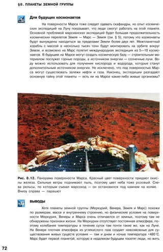 §8. ПЛАНЕТЫ ЗЕМНОЙ ГРУППЫ
Для будущих космонавтов
На поверхности Марса тоже следует одевать скафандры, но опыт космиче­
ских экспедиций на Луну показывает, что люди смогут работать на этой планете.
Основной проблемой марсианских экспедиций будет большая продолжительность
космических перелетов Земля — Марс — Земля (см. § 5), потому что космонавты
будут вынуждены находиться за пределами Земли более двух лет. Межпланетный
корабль с массой в несколько тысяч тонн будут монтировать на орбите вокруг
Земли, и возможно на Марс полетит международная экспедиция из 5—10 космо­
навтов. В будущем на Марсе могут создать космическую базу — строительным ма­
териалом послужат горные породы, а источником энергии — солнечные лучи. Во­
ду можно использовать для получения кислорода и водорода, которые станут
дополнительным источником энергии. Не исключено, что под поверхностью Мар­
са могут существовать залежи нефти и газа. Наконец, экспедиции разгадают
основную тайну этой планеты — есть ли на Марсе какие-либо живые организмы?
Рис. 8.12. Панорама поверхности Марса. Красный цвет поверхности придают окис­
лы железа. Сильные ветры поднимают пыль, поэтому цвет неба тоже розовый. Сле­
ва рельсы, по которым съехал марсоход — он остановился под камнем на холме.
Внизу справа — парашют
ВЫВОДЫ
Хотя планеты земной группы (Меркурий, Венера, Земля и Марс) похожи
по размерам, массе и внутреннему строению, но физические условия на поверх­
ности Меркурия, Венеры и Марса очень отличаются от земных, поэтому там не
обнаружены признаки жизни. На Меркурии отсутствует постоянная атмосфера, по­
этому колебания температуры в течение суток там почти такие же, как на Луне.
На Венере плотная атмосфера из углекислого газа создает невозможные для су­
ществования живых существ условия — там и днем и ночью температура +480 °С.
Марс будет первой планетой, которую в недалеком будущем посетят люди, но жить
72
 