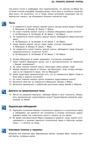 §8. ПЛАНЕТЫ ЗЕМНОЙ ГРУППЫ
там можно только в скафандрах. Есть предположение, что некогда на Марсе бы­
ла более плотная атмосфера, выпадали дожди, текли реки и, возможно, существо­
вала жизнь. Не исключено, что и теперь живые организмы существуют под по­
верхностью планеты, где обнаружено большое количество льда.
Тесты
1. С поверхности какой планеты земной группы никогда нельзя увидеть Солнце?
А. Меркурия. Б. Венеры. В. Земли. Г. Марса.
2. На каких планетах земной группы в облаках обнаружена серная кислота?
А. На Меркурии. Б. На Венере. В. На Земле. Г. На Марсе.
3. На поверхности какой планеты земной группы наблюдается самый длинный
день?
А. На Меркурии. Б. На Венере. В. На Земле. Г. На Марсе.
4. Какая планета земной группы имеет самую плотную атмосферу?
А. Меркурий. Б. Венера. В. Земля. Г. Марс.
5. На поверхности какой планеты земной группы наблюдается самая большая
продолжительность солнечных суток?
А. На Меркурии. Б. На Венере. В. На Земле. Г. На Марсе.
6. Почему Меркурий не может удерживать постоянную атмосферу?
7. Какая планета обращается вокруг оси в противоположном по сравнению
с Землей направлении?
8. На каких планетах земной группы происходит смена времен года?
9. Венера находится дальше от Солнца, чем Меркурий, тогда почему темпера­
тура на ее поверхности выше, чем на Меркурии?
10. Какие существуют доказательства того, что на поверхности Марса когда-то
была вода в жидком состоянии?
11. На каких планетах земной группы возможно существование жизни?
12. Вычислите свой вес на поверхности Меркурия, Венеры и Марса.
13. Вычислите наименьшее и наибольшее расстояния между Землей и Марсом.
Диспуты на предложенные темы
14. Могли бы разумные марсиане, наблюдая Землю в свои телескопы, обнару­
жить доказательства существования жизни? Существование разумной циви­
лизации на Земле?
Задания для наблюдений
15. Нарисуйте положения Венеры относительно горизонта и относительно звезд
и наблюдайте, как меняются эти положения в течение нескольких недель.
Сделайте вывод, как изменилась яркость планеты за это время.
16. Во время противостояний Марса определите моменты, когда планета оста­
навливается и начинает двигаться относительно звезд в обратном направ­
лении — с востока на запад.
Ключевые понятия и термины:
Вечерняя или Утренняя заря, Марсианские каналы, пылевые бури, планеты зем­
ной группы, полярные шапки.
 