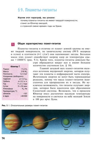 Изучив этот параграф, мы узнаем:
почему планеты-гиганты не имеют твердой поверхности;
станет ли Юпитер звездой;
о странной смене времен года на Уране.
Общая характеристика планет-гигантов
Планеты-гиганты в отличие от планет земной группы не име­
ют твердой поверхности, по химическому составу (99 % водорода
и гелия) и плотности ( 1 г/см3
) они напоминают звезды. Большая
масса этих планет способствует нагреву ядер до температуры свы­
ше + 10000°С (рис. 9.1). Кроме того, планеты-гиганты довольно бы­
стро обращаются вокруг оси и имеют большое
количество спутников (см. § 10).
Главной загадкой всех планет-гигантов явля­
ется источник внутренней энергии, которую излу­
чают эти планеты в инфракрасной части спектра.
Источником энергии не могут быть термоядерные
реакции, потому что масса планет-гигантов недо­
статочна для превращения их в звезды. Не ис­
ключена возможность, что гиганты излучают энер­
гию, которая была накоплена при образовании
Солнечной системы. Возможно, что в прошлом
Юпитер имел достаточно высокую температуру
на поверхности и светился на небе молодой Земли
в 100 раз ярче Луны.
Рис. 9.1. Относительные размеры планет-гигантов
74
 