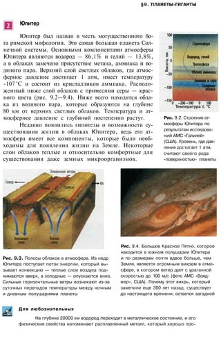§9. ПЛАНЕТЫ-ГИГАНТЫ
Юпитер
Юпитер был назван в честь могущественного бо­
га римской мифологии. Это самая большая планета Сол­
нечной системы. Основными компонентами атмосферы
Юпитера являются водород — 86,1% и гелий — 13,8%,
а в облаках замечено присутствие метана, аммиака и во­
дяного пара. Верхний слой светлых облаков, где атмос­
ферное давление достигает 1 атм, имеет температуру
-107 °С и состоит из кристалликов аммиака. Располо­
женный ниже слой облаков с примесями серы — крас­
ного цвета (рис. 9.2—9.4). Ниже всего находятся обла­
ка из водяного пара, которые образуются на глубине
80 км от верхних светлых облаков. Температура и ат­
мосферное давление с глубиной постепенно растут.
Недавно появились гипотезы о возможности су­
ществования жизни в облаках Юпитера, ведь его ат­
мосфера имеет все компоненты, которые были необ­
ходимы для появления жизни на Земле. Некоторые
слои облаков теплые и относительно комфортные для
существования даже земных микроорганизмов.
Рис. 9.3. Полосы облаков в атмосфере. Из недр
Юпитера поступает поток энергии, который вы­
зывает конвекцию — теплые слои воздуха под­
нимаются вверх, а холодные — опускаются вниз.
Сильные горизонтальные ветры возникают из-за
суточных перепадов температуры между ночным
и дневным полушариями планеты
Рис. 9.4. Большое Красное Пятно, которое
находится в южном полушарии Юпитера
и по размерам почти вдвое больше, чем
Земля, является огромным вихрем в атмо­
сфере, в котором ветер дует с ураганной
скоростью до 100 м/с (фото АМС «Вояд­
жер», США). Почему этот вихрь, который
заметили еще 300 лет назад, существует
до настоящего времени, остается загадкой
Для любознательных
На глубине 20000 км водород переходит в металлическое состояние, и его
физические свойства напоминают расплавленный металл, который хорошо про-
Рис. 9.2. Строение ат­
мосферы Юпитера по
результатам исследова­
ний АМС «Галилей»
(США). Уровень, где дав­
ление достигает 1 атм,
считают своего рода
«поверхностью» планеты
 