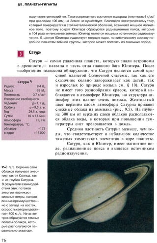 §9. ПЛАНЕТЫ-ГИГАНТЫ
водит электрический ток. Такого агрегатного состояния водорода (плотность 4 г/см
3
при давлении 106 атм) на Земле не существует. Благодаря электрическому току,
который генерируется в этой металлической оболочке, возникает мощное магнит­
ное поле, поэтому вокруг Юпитера образуются радиационные пояса, которые
в 104 раза интенсивнее земных. Юпитер является мощным источником радиоизлу­
чения. В центре Юпитера существует твердое ядро, по химическому составу по­
добное планетам земной группы, которое может состоять из скальных пород.
Сатурн
Сатурн — самая удаленная планета, которую знали астрономы
в древности,— названа в честь отца главного бога Юпитера. После
изобретения телескопа обнаружили, что Сатурн является самой кра­
сивой планетой Солнечной системы, так как его
сказочное кольцо завораживает как детей, так
и взрослых (о природе кольца см. § 10). Сатурн
не имеет того разнообразия красок, который на­
блюдается в атмосфере Юпитера, но структура ат­
мосфер этих планет очень похожа. Желтоватый
цвет верхним слоям атмосферы Сатурна придают
снежные облака из аммиака (рис. 9.5). На глуби­
не 300 км от верхних слоев облаков располагают­
ся облака воды, в которых при повышении тем­
пературы снег превращается в дождь.
Средняя плотность Сатурна меньше, чем во­
ды, что свидетельствует о небольшом количестве
тяжелых химических элементов в ядре планеты.
Сатурн, как и Юпитер, имеет магнитное по­
ле, радиационные пояса и является источником
радиоизлучения.
Рис. 9.5. Верхние слои
облаков получают энер­
гию как от Солнца, так
и из глубин Сатурна.
В результате взаимодей­
ствия этих потоков
энергии возникают
сильные ветры, направ­
ленные преимуществен­
но с запада на восток,
скорость которых дости­
гает 400 м /с. Из-за ве­
тров образуются темные
полосы облаков, кото­
рые располагаются па­
раллельно экватору.
76
 