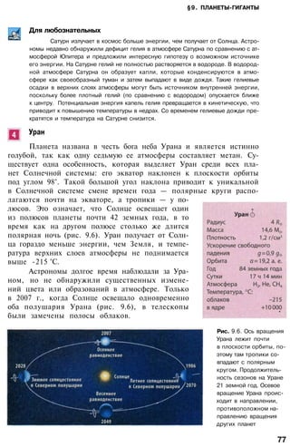 §9. ПЛАНЕТЫ-ГИГАНТЫ
Для любознательных
Сатурн излучает в космос больше энергии, чем получает от Солнца. Астро­
номы недавно обнаружили дефицит гелия в атмосфере Сатурна по сравнению с ат­
мосферой Юпитера и предложили интересную гипотезу о возможном источнике
его энергии. На Сатурне гелий не полностью растворяется в водороде. В водород­
ной атмосфере Сатурна он образует капли, которые конденсируются в атмо­
сфере как своеобразный туман и затем выпадают в виде дождя. Такие гелиевые
осадки в верхних слоях атмосферы могут быть источником внутренней энергии,
поскольку более плотный гелий (по сравнению с водородом) опускается ближе
к центру. Потенциальная энергия капель гелия превращается в кинетическую, что
приводит к повышению температуры в недрах. Со временем гелиевые дожди пре­
кратятся и температура на Сатурне снизится.
Уран
Планета названа в честь бога неба Урана и является истинно
голубой, так как одну седьмую ее атмосферы составляет метан. Су­
ществует одна особенность, которая выделяет Уран среди всех пла­
нет Солнечной системы: его экватор наклонен к плоскости орбиты
под углом 98°. Такой большой угол наклона приводит к уникальной
в Солнечной системе смене времен года — полярные круги распо­
лагаются почти на экваторе, а тропики — у по­
люсов. Это означает, что Солнце освещает один
из полюсов планеты почти 42 земных года, в то
время как на другом полюсе столько же длится
полярная ночь (рис. 9.6). Уран получает от Солн­
ца гораздо меньше энергии, чем Земля, и темпе­
ратура верхних слоев атмосферы не поднимается
выше -215 °С.
Астрономы долгое время наблюдали за Ура­
ном, но не обнаружили существенных измене­
ний цвета или образований в атмосфере. Только
в 2007 г., когда Солнце освещало одновременно
оба полушария Урана (рис. 9.6), в телескопы
были замечены полосы облаков.
Рис. 9.6. Ось вращения
Урана лежит почти
в плоскости орбиты, по­
этому там тропики со­
впадают с полярным
кругом. Продолжитель­
ность сезонов на Уране
21 земной год. Осевое
вращение Урана проис­
ходит в направлении,
противоположном на­
правлению вращения
других планет
77
 