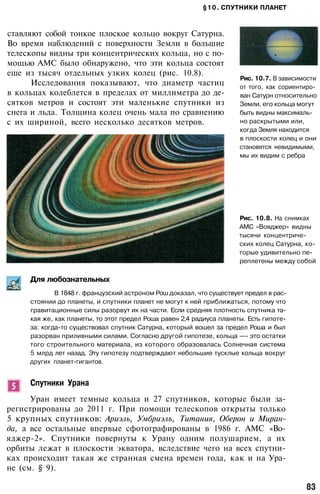§10. СПУТНИКИ ПЛАНЕТ
ставляют собой тонкое плоское кольцо вокруг Сатурна.
Во время наблюдений с поверхности Земли в большие
телескопы видны три концентрических кольца, но с по­
мощью АМС было обнаружено, что эти кольца состоят
еще из тысяч отдельных узких колец (рис. 10.8).
Исследования показывают, что диаметр частиц
в кольцах колеблется в пределах от миллиметра до де­
сятков метров и состоят эти маленькие спутники из
снега и льда. Толщина колец очень мала по сравнению
с их шириной, всего несколько десятков метров.
Рис. 10.7. В зависимости
от того, как сориентиро­
ван Сатурн относительно
Земли, его кольца могут
быть видны максималь­
но раскрытыми или,
когда Земля находится
в плоскости колец и они
становятся невидимыми,
мы их видим с ребра
Рис. 10.8. На снимках
АМС «Вояджер» видны
тысячи концентриче­
ских колец Сатурна, ко­
торые удивительно пе­
реплетены между собой
Для любознательных
В 1848 г. французский астроном Рош доказал, что существует предел в рас­
стоянии до планеты, и спутники планет не могут к ней приближаться, потому что
гравитационные силы разорвут их на части. Если средняя плотность спутника та­
кая же, как планеты, то этот предел Роша равен 2,4 радиуса планеты. Есть гипоте­
за: когда-то существовал спутник Сатурна, который вошел за предел Роша и был
разорван приливными силами. Согласно другой гипотезе, кольца —- это остатки
того строительного материала, из которого образовалась Солнечная система
5 млрд лет назад. Эту гипотезу подтверждают небольшие тусклые кольца вокруг
других планет-гигантов.
Спутники Урана
Уран имеет темные кольца и 27 спутников, которые были за­
регистрированы до 2011 г. При помощи телескопов открыты только
5 крупных спутников: Ариэль, Умбриэлъ, Титания, Оберон и Миран­
да, а все остальные впервые сфотографированы в 1986 г. АМС «Во-
яджер-2». Спутники повернуты к Урану одним полушарием, а их
орбиты лежат в плоскости экватора, вследствие чего на всех спутни­
ках происходит такая же странная смена времен года, как и на Ура­
не (см. § 9).
83
 