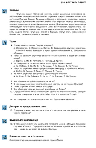 §10. СПУТНИКИ ПЛАНЕТ
Выводы.
Спутники планет Солнечной системы имеют различные физические ха­
рактеристики. Поверхность большинства спутников покрыта снегом и льдом, а на
спутниках Юпитера Европе, Ганимеде и Каллисто, возможно, существуют океаны
жидкой воды. Крупнейший спутник Сатурна Титан окружен плотной атмосферой,
и на его поверхности могут быть океаны метана. В метановых морях при низких
температурах органические соединения могли бы образовать формы жизни, ко­
торые не похожи на земные, так как там вместо воды растворителем мог бы слу­
жить жидкий метан. Спутники планет в будущем могут стать космическими
базами для освоения Солнечной системы.
Тесты
1. Почему иногда кольца Сатурна исчезают?
А. Испаряются. Б. Прячутся за Сатурн. В. Закрываются другими планетами.
Г. Плоскость кольца совпадает с лучом зрения наблюдателя. Д. Закрываются
облаками.
2. Какой из больших спутников движется вокруг планеты в обратном направ­
лении?
А. Европа. Б. Ио. В. Каллисто. Г. Ганимед. Д. Тритон.
3. На поверхности каких спутников может существовать жизнь?
А. На Фобосе. Б. На Ио. В. На Ганимеде. Г. На Европе. Д. На Титане.
4. Какой из спутников имеет густую азотную атмосферу с примесями метана?
А. Фобос. Б. Европа. В. Титан. Г. Оберон. Д. Тритон.
5. На каких спутниках обнаружены действующие вулканы?
А. На Луне. Б. На Деймосе. В. На Ио. Г. На Тритоне. Д. На Хароне.
6. Чем объясняется удивительная окраска Ио?
7. О чем свидетельствуют многочисленные кратеры на спутниках Юпитера?
8. Какие спутники планет имеют атмосферу?
9. Что объясняет наличие плотной атмосферы на Титане?
10. Определите свой вес на поверхности одного из спутников планет, радиусы
которых приведены в этом параграфе, если его плотность 2 г/см
3
.
11. На поверхности какого спутника ваш вес будет самым большим?
Диспуты на предложенные темы
12. Поверхность каких спутников можно использовать для построения косми­
ческих поселений?
Задания для наблюдений
13. С помощью бинокля или школьного телескопа можно наблюдать Галилеевы
спутники Юпитера. Определите моменты затмения одного из этих спутни­
ков — когда он исчезает за диском Юпитера.
Ключевые понятия и термины: -
Галилеевы спутники, кольца вокруг планет, предел Роила.
 