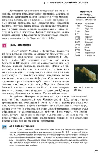 § 1 1 . МАЛЫЕ ТЕЛА СОЛНЕЧНОЙ СИСТЕМЫ
Некоторые
астероиды,
названия которых
связаны с Украиной
Номер
1709
1855
2164
2171
2325
2427
2428
2606
2616
2728
2883
3084
Название
Украина
Королев
Ляля
Киев
Черных
Кобзарь
Каменяр
Одесса
Леся
Яцкив
Барабашов
Кондратюк
Астероидам присваивают порядковый номер и на­
звание, которое предлагает автор открытия. Сначала по
традиции астероидам давали название в честь мифоло­
гических богинь, но со временем число открытых ма­
лых планет превзошло все «божественное» население
Олимпа, поэтому сейчас новые космические тела назы­
вают в честь стран, городов, выдающихся ученых, по­
этов и деятелей искусства. Большое количество малых
планет открыл в Крымской астрофизической обсерва­
тории астроном Н. С. Черных (1931—2006).
Тайны астероидов
Почему между Марсом и Юпитером находится
не одна большая планета, а множество малых тел? Для
объяснения этой загадки немецкий астроном Г. Оль-
берс (1758—1840) выдвинул гипотезу, что между
Марсом и Юпитером некогда существовала планета
Фаэтон, которая почему-то взорвалась. Причиной ка­
тастрофы могла быть встреча планеты с другим кос­
мическим телом. В пользу теории взрыва планеты сви­
детельствует то, что большинство астероидов имеют
вид осколков неправильной формы. Современные ис­
следования распределения орбит малых планет пока­
зывают, что, скорее всего, между Марсом и Юпитером
большой планеты никогда не было, а пояс астерои­
дов — это остатки того вещества, из которого 4,5 млрд
лет назад образовались планеты Солнечной системы.
За орбитой Нептуна находится кольцо мелких планетоподоб-
ных тел (так называемый пояс Койпера; см. § 11.7), которые из-за
гравитационных возмущений могут изменять параметры своих ор­
бит. Столкновение с другой планетой или спутником вызовет разру­
шение этих тел и образование отдельных фрагментов, которые будут
обращаться по самостоятельным орбитам. Если учесть, что вероят­
ность встречи осколков возрастает с увеличением их количества, то
пояс астероидов может быть своеобразной машиной для дробления
космических тел на меньшие фрагменты.
Для любознательных
Рис. 11.2. Астероид
243 Ида
О том, что малые планеты продолжают делиться, свидетельствует откры­
тие так называемых семейств или групп астероидов. В 1918 г. японский астро­
ном К. Хираяма обратил внимание на некоторые группы астероидов, имеющих
сходные параметры орбит. Такие группы астероидов назвали семействами Хира-
ямы — они могли образоваться после столкновения более крупных тел. Астеро­
иды движутся вокруг Солнца в ту же сторону, что и планеты, и имеют, как пра­
вило, эллиптические орбиты.
87
 