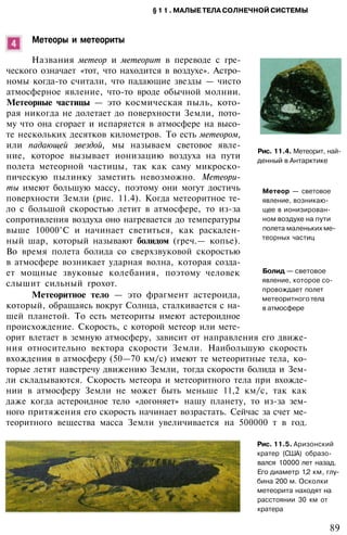 §11. МАЛЫЕ ТЕЛА СОЛНЕЧНОЙ СИСТЕМЫ
Метеоры и метеориты
Названия метеор и метеорит в переводе с гре­
ческого означает «тот, что находится в воздухе». Астро­
номы когда-то считали, что падающие звезды — чисто
атмосферное явление, что-то вроде обычной молнии.
Метеорные частицы — это космическая пыль, кото­
рая никогда не долетает до поверхности Земли, пото­
му что она сгорает и испаряется в атмосфере на высо­
те нескольких десятков километров. То есть метеором,
или падающей звездой, мы называем световое явле­
ние, которое вызывает ионизацию воздуха на пути
полета метеорной частицы, так как саму микроско­
пическую пылинку заметить невозможно. Метеори­
ты имеют большую массу, поэтому они могут достичь
поверхности Земли (рис. 11.4). Когда метеоритное те­
ло с большой скоростью летит в атмосфере, то из-за
сопротивления воздуха оно нагревается до температуры
выше 10000°С и начинает светиться, как раскален­
ный шар, который называют болидом (греч.— копье).
Во время полета болида со сверхзвуковой скоростью
в атмосфере возникает ударная волна, которая созда­
ет мощные звуковые колебания, поэтому человек
слышит сильный грохот.
Метеоритное тело — это фрагмент астероида,
который, обращаясь вокруг Солнца, сталкивается с на­
шей планетой. То есть метеориты имеют астероидное
происхождение. Скорость, с которой метеор или мете­
орит влетает в земную атмосферу, зависит от направления его движе­
ния относительно вектора скорости Земли. Наибольшую скорость
вхождения в атмосферу (50—70 км/с) имеют те метеоритные тела, ко­
торые летят навстречу движению Земли, тогда скорости болида и Зем­
ли складываются. Скорость метеора и метеоритного тела при вхожде­
нии в атмосферу Земли не может быть меньше 11,2 км/с, так как
даже когда астероидное тело «догоняет» нашу планету, то из-за зем­
ного притяжения его скорость начинает возрастать. Сейчас за счет ме­
теоритного вещества масса Земли увеличивается на 500000 т в год.
Рис. 11.4. Метеорит, най­
денный в Антарктике
Метеор — световое
явление, возникаю­
щее в ионизирован­
ном воздухе на пути
полета маленьких ме­
теорных частиц
Болид — световое
явление, которое со­
провождает полет
метеоритного тела
в атмосфере
89
Рис. 11.5. Аризонский
кратер (США) образо­
вался 10000 лет назад.
Его диаметр 1,2 км, глу­
бина 200 м. Осколки
метеорита находят на
расстоянии 30 км от
кратера
 