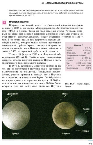 §11. МАЛЫЕ ТЕЛА СОЛНЕЧНОЙ СИСТЕМЫ
дневной стороне редко поднимается выше 0°С, но астероиды группы Аполло­
на, Амура и Атона, движущиеся по очень вытянутым орбитам, в перигелии мо­
гут нагреваться до +500 °С.
Планеты-карлики
Впервые этот новый класс тел Солнечной системы выделили
в августе 2006 г. на съезде Международного Астрономического Со­
юза (MAC) в Праге. Тогда же был изменен статус Плутона, кото­
рый до этого был девятой планетой Солнечной системы: отныне он
стал первой планетой-карликом. После открытия Нептуна в 1846 г.
(см. § 4) почти целый век астрономы искали де­
вятую планету, которая могла вызвать небольшие
возмущения орбиты Урана, потому что гравита­
ционным воздействием Нептуна можно объяснить
только 98% возмущений орбиты этой планеты.
Только 18 февраля 1930 г. в Ловеллской об­
серватории (США) К. Томбо открыл неизвестную
планету, которая получила название Плутон в честь
мифического бога подземного царства.
В 1978 г. астрономы обратили внимание на
то, что на фотографии Плутона видно небольшое
выпячивание на его диске. Продолжая наблю­
дения, ученые пришли к выводу, что у Плутона
есть спутник, и назвали его Харон. Он обращает­
ся вокруг планеты с периодом 6,4 суток. В 2006 г.
при помощи Космического телескопа Хаббла были
открыты еще два небольших спутника Плутона
93
Рис. 11.11. Плутон, Харон,
Эрида
 