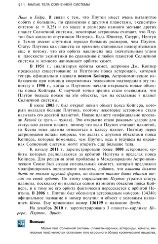 §11. МАЛЫЕ ТЕЛА СОЛНЕЧНОЙ СИСТЕМЫ
Нике и Гидра. В связи с тем, что Плутон имеет очень вытянутую
орбиту с большим, по сравнению с другими планетами, эксцентри­
ситетом (е = 0,25) и по массе и размерам намного меньше других
планет Солнечной системы, некоторые астрономы считают, что Плу­
тон был когда-то спутником Нептуна. Ведь Юпитер, Сатурн, Нептун
и Земля имеют спутники гораздо больших размеров, чем Плутон.
Статус Плутона как планеты со временем становился подозрительным
еще и потому, что его орбита наклонена под значительным углом
к плоскости эклиптики по сравнению с любой планетой Солнечной
системы и немного напоминает орбиты комет.
В 1951 г., анализируя орбиты комет, астроном Дж. Койпер
предсказал существование за Нептуном пояса астероидов, который
теперь официально назвали поясом Койпера. Астрономические на­
блюдения при помощи современных телескопов подтвердили эту ги­
потезу в 1990 г., когда за Плутоном начали открывать новые объек­
ты пояса Койпера. С научной точки зрения стало очевидным, что
Плутон больше похож на эти объекты, чем на остальные 8 планет
Солнечной системы.
В июле 2005 г. был открыт новый объект пояса Койпера, кото­
рый оказался больше Плутона, поэтому некоторые астрономы стали
называть его десятой планетой. Новую планету неофициально прозва­
ли Ксеной (с греч.— чужая). Это открытие стало роковым ударом для
статус-кво девяти планет, потому что если Плутон считают планетой,
то Ксена тоже должна относиться к классу планет. Поэтому перед
астрономами встали вопросы, что делать с другими объектами пояса
Койпера, которые поменьше, чем Плутон, ведь в будущем на окраи­
нах Солнечной системы могут открыть еще большие тела.
К началу 2011 г. зарегистрировали более 1000 астероидов, ор­
биты которых располагаются за орбитой Нептуна в пределах пояса
Койпера. Для решения этой проблемы в Международном Астрономи­
ческом Союзе был создан специальный комитет, который предложил
модифицировать определение планеты, добавив, что планета должна
быть не только круглой формы, но должна также быть единым те­
лом на своей орбите. По этому определению Плутон утратил статус
планеты, поскольку он является одним из многих объектов пояса Кой­
пера, и к тому же его орбита фактически пересекается с орбитой Не­
птуна. В 2006 г. Плутон был обозначен астероидным номером 134340;
официальное название и номер получил и объект с условным назва­
нием Ксена. Ему присвоили номер 136199 и название Эрида.
На декабрь 2010 г. зарегистрировано 3 планеты-карлика: Це­
рера, Плутон, Эрида.
Выводы
Малые тела Солнечной системы (планеты-карлики, астероиды, кометы, ме­
теорные тела) являются остатками того огромного облака космического вещества,
 