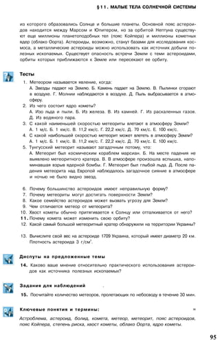 §11. МАЛЫЕ ТЕЛА СОЛНЕЧНОЙ СИСТЕМЫ
из которого образовались Солнце и большие планеты. Основной пояс астерои­
дов находится между Марсом и Юпитером, но за орбитой Нептуна существу­
ют еще миллионы планетоподобных тел (пояс Койпера) и миллионы кометных
ядер (облако Оорта). Астероиды, возможно, станут базами для исследования кос­
моса, а металлические астероиды можно использовать как источник добычи по­
лезных ископаемых. Существует опасность встречи Земли с теми астероидами,
орбиты которых приближаются к Земле или пересекают ее орбиту.
Тесты
1. Метеором называется явление, когда:
А. Звезды падают на Землю. Б. Камень падает на Землю. В. Пылинки сгорают
в воздухе. Г. Молнии наблюдаются в воздухе. Д. Пыль выбрасывается в атмо­
сферу.
2. Из чего состоит ядро кометы?
А. Изо льда и пыли. Б. Из железа. В. Из камней. Г. Из раскаленных газов.
Д. Из водяного пара.
3. С какой наименьшей скоростью метеориты влетают в атмосферу Земли?
А. 1 м/с. Б. 1 км/с. В. 11,2 км/с. Г. 22,2 км/с. Д. 70 км/с. Е. 100 км/с.
4. С какой наибольшей скоростью метеорит может влететь в атмосферу Земли?
А. 1 м/с. Б. 1 км/с. В. 11,2 км/с. Г. 22,2 км/с. Д. 70 км/с. Е. 100 км/с.
5. Тунгусский метеорит называют загадочным потому, что:
А. Метеорит был космическим кораблем марсиан. Б. На месте падения не
выявлено метеоритного кратера. В. В атмосфере произошла вспышка, напо­
минавшая взрыв ядерной бомбы. Г. Метеорит был глыбой льда. Д. После па­
дения метеорита над Европой наблюдалось загадочное сияние в атмосфере
и ночью не было видно звезд.
6. Почему большинство астероидов имеют неправильную форму?
7. Почему метеориты могут достигать поверхности Земли?
8. Какое семейство астероидов может вызвать угрозу для Земли?
9. Чем отличается метеор от метеорита?
10. Хвост кометы обычно притягивается к Солнцу или отталкивается от него?
11. Почему комета может изменить свою орбиту?
12. Какой самый большой метеоритный кратер обнаружили на территории Украины?
13. Вычислите свой вес на астероиде 1709 Украина, который имеет диаметр 20 км.
Плотность астероида 3 г/см
3
.
Диспуты на предложенные темы
14. Каково ваше мнение относительно практического использования астерои­
дов как источника полезных ископаемых?
Задания для наблюдений .
15. Посчитайте количество метеоров, пролетающих по небосводу в течение 30 мин.
Ключевые понятия и термины: =
Астроблема, астероид, болид, комета, метеор, метеорит, пояс астероидов,
пояс Койпера, степень риска, хвост кометы, облако Оорта, ядро кометы.
95
 
