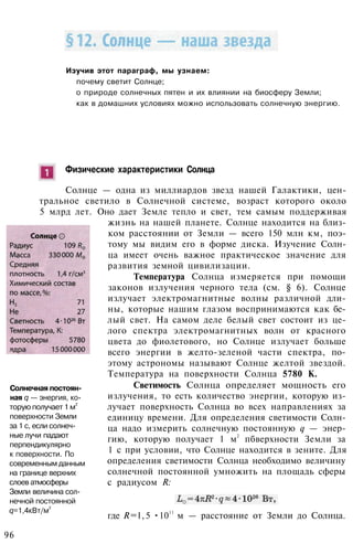 Изучив этот параграф, мы узнаем:
почему светит Солнце;
о природе солнечных пятен и их влиянии на биосферу Земли;
как в домашних условиях можно использовать солнечную энергию.
Физические характеристики Солнца
Солнце — одна из миллиардов звезд нашей Галактики, цен­
тральное светило в Солнечной системе, возраст которого около
5 млрд лет. Оно дает Земле тепло и свет, тем самым поддерживая
жизнь на нашей планете. Солнце находится на близ­
ком расстоянии от Земли — всего 150 млн км, поэ­
тому мы видим его в форме диска. Изучение Солн­
ца имеет очень важное практическое значение для
развития земной цивилизации.
Температура Солнца измеряется при помощи
законов излучения черного тела (см. § 6). Солнце
излучает электромагнитные волны различной дли­
ны, которые нашим глазом воспринимаются как бе­
лый свет. На самом деле белый свет состоит из це­
лого спектра электромагнитных волн от красного
цвета до фиолетового, но Солнце излучает больше
всего энергии в желто-зеленой части спектра, по­
этому астрономы называют Солнце желтой звездой.
Температура на поверхности Солнца 5780 К.
Светимость Солнца определяет мощность его
излучения, то есть количество энергии, которую из­
лучает поверхность Солнца во всех направлениях за
единицу времени. Для определения светимости Солн­
ца надо измерить солнечную постоянную q — энер­
гию, которую получает 1 м
2
пбверхности Земли за
1 с при условии, что Солнце находится в зените. Для
определения светимости Солнца необходимо величину
солнечной постоянной умножить на площадь сферы
с радиусом R:
Солнечная постоян­
ная q — энергия, ко­
торую получает 1 м
2
поверхности Земли
за 1 с, если солнеч­
ные лучи падают
перпендикулярно
к поверхности. По
современным данным
на границе верхних
слоев атмосферы
Земли величина сол­
нечной постоянной
q=1,4кВт/м
2
где R=l,5 •1011
м — расстояние от Земли до Солнца.
96
 