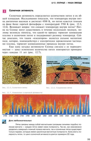 §12. СОЛНЦЕ — НАША ЗВЕЗДА
Солнечная активность
Солнечная активность определяется количеством пятен и их об­
щей площадью. Исследования показали, что температура внутри пят­
на достаточно высокая и достигает 4500 К, но пятно кажется темным
на фоне более горячей фотосферы с температурой 5780 К (рис. 12.5,
12.6). Возникает вопрос: что снижает температуру внутри пятна? Пят­
на на Солнце могут существовать в течение нескольких месяцев, по­
этому возникла гипотеза, что какой-то процесс тормозит конвекцию
плазмы в солнечном пятне и поддерживает разницу температур. Сей­
час доказано, что таким «изолятором» является сильное магнитное
поле, которое, взаимодействуя с электрически заряженными частица­
ми плазмы, тормозит конвекционные процессы внутри пятна.
Еще одна загадка активности Солнца связана с ее периодич­
ностью — цикл изменения количества пятен повторяется примерно
через каждые 11 лет (рис. 12.7).
Рис. 12.5. Солнечное пятно Рис. 12.6. Соединение пятен
Рис. 12.7. Изменение солнечной активности
1700 1720 1740 1760 1780 1800 1820 1840 1860 1880 1900 1920 1940 1960 1980 200С
Для любознательных
Пятна связаны между собой магнитными силовыми линиями подобно по­
люсам магнита — каждое пятно имеет свою полярность. Так же, как невозможно
разделить северный и южный полюса магнита, так и солнечные пятна существуют
только парами, которые имеют различные магнитные полярности. Если учесть по­
лярность пятен, то цикл солнечной активности длится примерно 22 года.
99
 