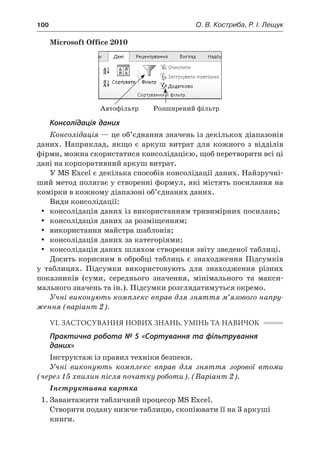 100	 О. В. Костриба, Р. І. Лещук
Microsoft Office 2010
Автофільтр Розширений фільтр
Консолідація даних
Консолідація — це об’єднання значень із декількох діапазонів
даних. Наприклад, якщо є  аркуш витрат для кожного з  відділів
фірми, можна скористатися консолідацією, щоб перетворити всі ці
дані на корпоративний аркуш витрат.
У MS Excel є декілька способів консолідації даних. Найзручні-
ший метод полягає у створенні формул, які містять посилання на
комірки в кожному діапазоні об’єднаних даних.
Види консолідації:
yy консолідація даних із використанням тривимірних посилань;
yy консолідація даних за розміщенням;
yy використання майстра шаблонів;
yy консолідація даних за категоріями;
yy консолідація даних шляхом створення звіту зведеної таблиці.
Досить корисним в обробці таблиць є знаходження Підсумків
у  таблицях. Підсумки використовують для знаходження різних
показників (суми, середнього значення, мінімального та макси-
мального значень та ін.). Підсумки розглядатимуться окремо.
Учні виконують комплекс вправ для зняття м’язового напру-
ження (варіант 2).
VІ. ЗАСТОСУВАННЯ НОВИХ ЗНАНЬ, УМІНЬ ТА НАВИЧОК
Практична робота № 5 «Сортування та фільтрування
даних»
Інструктаж із правил техніки безпеки.
Учні виконують комплекс вправ для зняття зорової втоми
(через 15 хвилин після початку роботи). (Варіант 2).
Інструктивна картка
1.	Завантажити табличний процесор MS Excel.
Створити подану нижче таблицю, скопіювати її на 3 аркуші
книги.
 