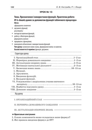 102	 О. В. Костриба, Р. І. Лещук
УРОК № 13
Тема. Призначення і використання функцій. Практична робота
№ 6 «Аналіз даних за допомогою функцій табличного процесора»
Мета:
сформуватипоняття:
yy аргументу функції;
розглянути:
yy методи вставлення функцій;
yy роботу з Майстромфункцій;
формувативміння:
yy працювати з функціями;
yy виконувати обчислення з використанням функцій.
Тип уроку: засвоєння нових знань, формування вмінь та навичок.
Базові поняття й терміни: функція, аргумент.
Структура уроку
	 І.	Організаційний етап. . . . . . . . . . . . . . . . . . . . . . . . . . . . 1–2 хв
	 ІІ.	Перевірка домашнього завдання. . . . . . . . . . . . . . . . . . 1–2 хв
	 ІІІ.	Актуалізація опорних знань . . . . . . . . . . . . . . . . . . . . . 5–8 хв
	 IV.	Мотивація навчальної діяльності . . . . . . . . . . . . . . . . . 2–3 хв
	 V.	Засвоєння нових знань. . . . . . . . . . . . . . . . . . . . . . . . 10–15 хв
	 1.	Функції.
	 2.	Аргументи.
	 3.	Введення функцій.
	 4.	Вкладені функції.
	 VI.	Усвідомлення і закріплення учнями вивченого
матеріалу. . . .. . . . . . . . . . .. . . .. . . . . . . .. . . . . .. . . . . . . .. 10–15 хв
	 VII.	Підбиття підсумків уроку. . . . . . . . . . . . . . . . . . . . . . . . 1–2 хв
	VIII.	Домашнє завдання . . . . . . . . . . . . . . . . . . . . . . . . . . . . . 1–2 хв
Хід уроку
І. ОРГАНІЗАЦІЙНИЙ ЕТАП
ІІ. ПЕРЕВІРКА ДОМАШНЬОГО ЗАВДАННЯ
ІІІ. АКТУАЛІЗАЦІЯ ОПОРНИХ ЗНАНЬ
Фронтальне опитування
1.	З яких компонентів може складатися запис формул?
2.	Які правила введення формул до ЕТ?
 