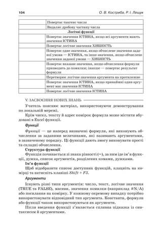 104	 О. В. Костриба, Р. І. Лещук
Повертає тангенс числа
Видаляє дробову частину числа
Логічні функції
Повертає значення ІСТИНА, якщо всі аргументи мають
значення ІСТИНА
Повертає логічне значення ХИБНІСТЬ
Повертає одне значення, якщо обчислене значення зада-
ної умови — ІСТИНА, та інше значення, якщо обчислене
значення заданої умови — ХИБНІСТЬ
Повертає вказане значення, якщо обчислення формули
призводить до помилки; інакше — повертає результат
формули
Перетворює логічне значення аргумента на протилежне
Повертає значення ІСТИНА, якщо принаймні один аргу-
мент має значення ІСТИНА
Повертає логічне значення ІСТИНА
V. ЗАСВОЄННЯ НОВИХ ЗНАНЬ
Учитель пояснює матеріал, використовуючи демонстрування
по локальній мережі.
Крім чисел, тексту й адрес комірок формула може містити вбу-
довані в Excel функції.
Функції
Функції  — це наперед визначені формули, які виконують об-
числення за заданими величинами, які називають аргументами,
в зазначеному порядку. Ці функції дають змогу виконувати прості
та складні обчислення.
Структура функції
Функція починається зі знака рівності (=), за ним іде ім’я функ-
ції, дужка, список аргументів, розділених комами, дужками.
Ім’я функції
Щоб відобразити список доступних функцій, клацніть на ко-
мірці та натисніть клавіші Shift + F3.
Аргументи
Існують різні типи аргументів: число, текст, логічне значення
(TRUE та FALSE), масиви, значення помилки (наприклад #N/A)
або посилання на комірку. У кожному окремому випадку потрібно
використовувати відповідний тип аргумента. Константи, формули
або функції також використовуються як аргументи.
Після введення функції з’являється спливна підказка із син-
таксисом й аргументами.
 