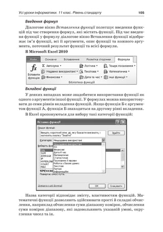 Усі уроки інформатики. 11 клас. Рівень стандарту	 105
Введення формул
Діалогове вікно Вставлення функції полегшує введення функ-
цій під час створення формул, які містять функції. Під час введен-
ня функції у формулу діалогове вікно Вставлення функції відобра-
жає ім’я функції, всі її аргументи, опис функції та кожного аргу-
мента, поточний результат функції та всієї формули.
В Microsoft Excel 2010
Вкладені функції
У деяких випадках може знадобитися використання функції як
одного з аргументів іншої функції. У формулах можна використову-
вати до семи рівнів вкладення функцій. Якщо функція Б є аргумен-
том функції А, функція Б знаходиться на другому рівні вкладення.
В Excel пропонуються для вибору такі категорії функцій:
Назва категорії відповідає змісту, властивостям функцій. Ма-
тематичні функції дозволяють здійснювати прості й складні обчис-
лення, наприклад обчислення суми діапазону комірок, обчислення
суми комірок діапазону, які задовольняють указаній умові, окру-
глення чисел та ін.
 