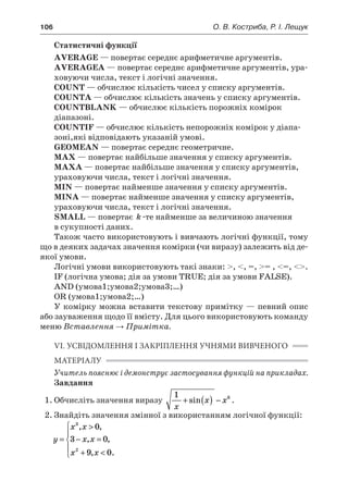 106	 О. В. Костриба, Р. І. Лещук
Статистичні функції
AVERAGE — повертає середнє арифметичне аргументів.
AVERAGEA — повертає середнє арифметичне аргументів, ура-
ховуючи числа, текст і логічні значення.
COUNT — обчислює кількість чисел у списку аргументів.
COUNTA — обчислює кількість значень у списку аргументів.
COUNTBLANK — обчислює кількість порожніх комірок
діапазоні.
COUNTIF — обчислює кількість непорожніх комірок у діапа-
зоні,які відповідають указаній умові.
GEOMEAN — повертає середнє геометричне.
MAX — повертає найбільше значення у списку аргументів.
MAXA — повертає найбільше значення у списку аргументів,
ураховуючи числа, текст і логічні значення.
MIN — повертає найменше значення у списку аргументів.
MINA — повертає найменше значення у списку аргументів,
ураховуючи числа, текст і логічні значення.
SMALL — повертає k -те найменше за величиною значення
в сукупності даних.
Також часто використовують і вивчають логічні функції, тому
що в деяких задачах значення комірки (чи виразу) залежить від де-
якої умови.
Логічні умови використовують такі знаки: , , =, = , =, .
IF (логічна умова; дія за умови TRUE; дія за умови FALSE).
AND (умова1;умова2;умова3;…)
OR (умова1;умова2;…)
У комірку можна вставити текстову примітку — певний опис
або зауваження щодо її вмісту. Для цього використовують команду
меню Вставлення → Примітка.
VI. УСВІДОМЛЕННЯ І ЗАКРІПЛЕННЯ УЧНЯМИ ВИВЧЕНОГО
МАТЕРІАЛУ
Учитель пояснює і демонструє застосування функцій на прикладах.
Завдання
1.	Обчисліть значення виразу
1 6
x
x x+ ( ) −sin .
2.	Знайдіть значення змінної з використанням логічної функції:
y
x x
x x
x x
=

− =
+ 





3
2
0
3 0
9 0
, ,
, ,
, .
 
