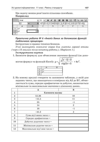 Усі уроки інформатики. 11 клас. Рівень стандарту	 107
Цю задачу можна розв’язати кількома способами.
Наприклад
Практична робота № 6 «Аналіз даних за допомогою функцій
табличного процесора»
Інструктаж із правил техніки безпеки.
Учні виконують комплекс вправ для зняття зорової втоми
(через 15 хвилин після початку роботи). (Варіант 1).
Інструктивна картка
1.	Записати формулу для обчислення значення функції (за допо-
могою формул та функцій Excel): y
x
x
x=
− +
+
+
5 3
2 5
4 3
ctg
.
2.	На новому аркуші створити та заповнити таблицю, у якій для
заданих чисел, що знаходяться в комірках від А2 до В7, обчис-
люється їх сума, середнє арифметичне та добуток, визначається
мінімальне та максимальне значення з діапазону даних.
А В
1 Елементи масиву
2 12.36 10
3 –15.5 11
4 25 –1
5 14 2
6 18 –1
7 –45.3 2
8 Сума від’ємних чисел =
9 Середнє арифметичне =
10 Добуток додатних чисел =
11 Мінімальне додатне число =
12 Максимальне від’ємне число =
 