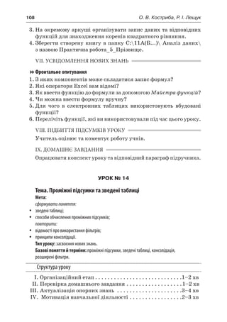 108	 О. В. Костриба, Р. І. Лещук
3.	На окремому аркуші організувати запис даних та відповідних
функцій для знаходження коренів квадратного рівняння.
4.	Зберегти створену книгу в папку C:11А(Б...) Аналіз даних
з назвою Практична робота_5_Прізвище.
VII. УСВІДОМЛЕННЯ НОВИХ ЗНАНЬ
Фронтальне опитування
1.	З яких компонентів може складатися запис формул?
2.	Які оператори Excel вам відомі?
3.	Як ввести функцію до формули за допомогою Майстра функцій?
4.	Чи можна ввести формулу вручну?
5.	Для чого в  електронних таблицях використовують вбудовані
функції?
6.	Перелічіть функції, які ви використовували під час цього уроку.
VIІI. ПІДБИТТЯ ПІДСУМКІВ УРОКУ
Учитель оцінює та коментує роботу учнів.
IX. ДОМАШНЄ ЗАВДАННЯ
Опрацювати конспект уроку та відповідний параграф підручника.
УРОК № 14
Тема. Проміжні підсумки та зведені таблиці
Мета:
сформуватипоняття:
yy зведені таблиці;
yy способи обчислення проміжних підсумків;
повторити:
yy відомості про використання фільтрів;
yy принципи консолідації.
Тип уроку: засвоєння нових знань.
Базові поняття й терміни: проміжні підсумки, зведені таблиці, консолідація,
розширені фільтри.
Структура уроку
	 І.	Організаційний етап. . . . . . . . . . . . . . . . . . . . . . . . . . . . 1–2 хв
	 ІІ.	Перевірка домашнього завдання. . . . . . . . . . . . . . . . . . 1–2 хв
	 ІІІ.	Актуалізація опорних знань . . . . . . . . . . . . . . . . . . . . . 3–4 хв
	 IV.	 Мотивація навчальної діяльності. . . . . . . . . . . . . . . . . 2–3 хв
 