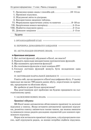 Усі уроки інформатики. 11 клас. Рівень стандарту	 109
	 V.	Засвоєння нових знань і способів дій. . . . . . . . . . . . . 10–15 хв
	 1.	Проміжні підсумки.
	 2.	Підсумкові звіти та діаграми.
	 3.	Використання зведених таблиць.
	 VI.	Формування практичних умінь та навичок . . . . . . . . 8–10 хв
	 VII.	Закріплення нового матеріалу. . . . . . . . . . . . . . . . . . . . 5–8 хв
	VIII.	Підбиття підсумків уроку. . . . . . . . . . . . . . . . . . . . . . . . 2–3 хв
	 IX.	Домашнє завдання . . . . . . . . . . . . . . . . . . . . . . . . . . . . . 1–2 хв
Хід уроку
І. ОРГАНІЗАЦІЙНИЙ ЕТАП
ІІ. ПЕРЕВІРКА ДОМАШНЬОГО ЗАВДАННЯ
ІІІ. АКТУАЛІЗАЦІЯ ОПОРНИХ ЗНАНЬ
Фронтальне опитування
1.	Які логічні функції, вбудовані в Excel, ви знаєте?
2.	Наведіть приклади використання математичних функцій.
3.	Що називають аргументом функції?
4.	Як скопіювати функцію в інші комірки ЕТ?
5.	Скільки логічних функцій можуть бути вкладеними одна
в одну?
ІV. МОТИВАЦІЯ НАВЧАЛЬНОЇ ДІЯЛЬНОСТІ
Уявіть собі, що ви працюєте в Excel над цифрами збуту. У цьому
прикладі ми маємо 799 рядків даних збуту, перелічених за країна-
ми, продавцями та обсягами збуту.
Як зробити ці дані більш зрозумілими?
Над розв’язанням цієї проблеми ми будемо працювати на сьо-
годнішньому уроці.
V. ЗАСВОЄННЯ НОВИХ ЗНАНЬ
Проміжні підсумки
MS Excel може автоматично обчислювати проміжні та загальні
підсумки у списку. Якщо вставити автоматичні проміжні підсум-
ки, розмітка списку змінюється таким чином, що можна вмикати
та вимикати показ рядків докладних відомостей для кожного про-
міжного підсумку.
Перш ніж вставляти проміжні підсумки, слід відсортувати спи-
сок, щоб згрупувати рядки, за якими потрібно підбити підсумки.
 