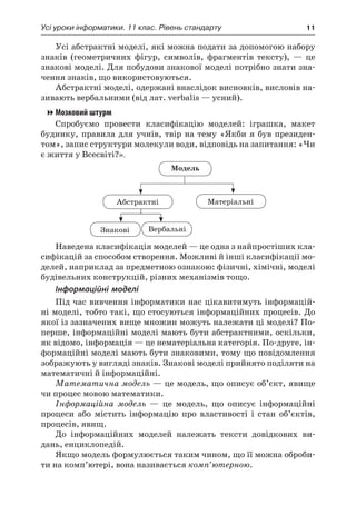 Усі уроки інформатики. 11 клас. Рівень стандарту	 11
Усі абстрактні моделі, які можна подати за допомогою набору
знаків (геометричних фігур, символів, фрагментів тексту), — це
знакові моделі. Для побудови знакової моделі потрібно знати зна-
чення знаків, що використовуються.
Абстрактні моделі, одержані внаслідок висновків, висловів на-
зивають вербальними (від лат. verbalis — усний).
Мозковий штурм
Спробуємо провести класифікацію моделей: іграшка, макет
будинку, правила для учнів, твір на тему «Якби я  був президен-
том», запис структури молекули води, відповідь на запитання: «Чи
є життя у Всесвіті?».
Модель
Абстрактні Матеріальні
Знакові Вербальні
Наведена класифікація моделей — це одна з найпростіших кла-
сифікацій за способом створення. Можливі й інші класифікації мо-
делей, наприклад за предметною ознакою: фізичні, хімічні, моделі
будівельних конструкцій, різних механізмів тощо.
Інформаційні моделі
Під час вивчення інформатики нас цікавитимуть інформацій-
ні моделі, тобто такі, що стосуються інформаційних процесів. До
якої із зазначених вище множин можуть належати ці моделі? По-
перше, інформаційні моделі мають бути абстрактними, оскільки,
як відомо, інформація — це нематеріальна категорія. По-друге, ін-
формаційні моделі мають бути знаковими, тому що повідомлення
зображують у вигляді знаків. Знакові моделі прийнято поділяти на
математичні й інформаційні.
Математична модель — це модель, що описує об’єкт, явище
чи процес мовою математики.
Інформаційна модель — це модель, що описує інформаційні
процеси або містить інформацію про властивості і  стан об’єктів,
процесів, явищ.
До інформаційних моделей належать тексти довідкових ви-
дань, енциклопедій.
Якщо модель формулюється таким чином, що її можна оброби-
ти на комп’ютері, вона називається комп’ютерною.
 