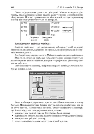 112	 О. В. Костриба, Р. І. Лещук
Показ підсумкових даних на діаграмі. Можна створити діа-
граму, яка відображає лише видимі дані у списку із проміжними
підсумками. Показ і приховування відомостей у структурованому
списку також відбиватиметься на діаграмі.
Використання зведених таблиць
Зведена таблиця — це інтерактивна таблиця, у якій наведені
підсумкові значення, одержані за спеціальними формулами з вели-
ких масивів даних.
Для їх побудови використовують Майстер зведених таблиць і діаграм.
Майстер зведених таблиць і діаграм також використовується
для створення звітів зведених діаграм — графічного різновиду зве-
дених таблиць.
Щоб запустити майстер, потрібно вибрати команду Зведена та-
блиця в меню Дані.
Коли майстер відкриється, просто потрібно натиснути кнопку
Готово. Можна витратити більше часу на роботу з майстром, але це
не обов’язково. Натиснення кнопки Готово повідомляє майстру,
що йому слід діяти стандартним чином, а саме:
yy використати дані зі списку Excel або з бази даних;
yy підготувати область макета для створення звіту зведеної таблиці;
yy використати усі дані списку;
yy помістити область макета звіту на новий аркуш.
 