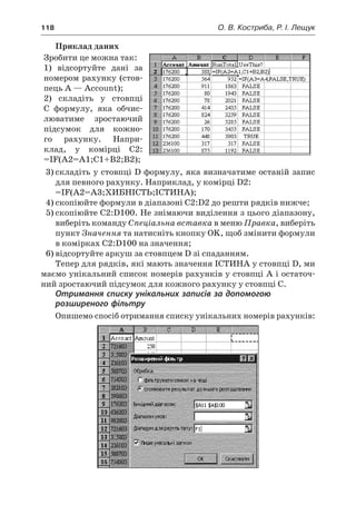 118	 О. В. Костриба, Р. І. Лещук
Приклад даних
Зробити це можна так:
1) відсортуйте дані за
номером рахунку (стов-
пець A — Account);
2) складіть у  стовпці
C  формулу, яка обчис-
люватиме зростаючий
підсумок для кожно-
го рахунку. Напри-
клад, у  комірці C2:
=IF(A2=A1;C1+B2;B2);
3)	складіть у стовпці D формулу, яка визначатиме останій запис
для певного рахунку. Наприклад, у комірці D2:
=IF(A2=A3;ХИБНІСТЬ;ІСТИНА);
4)	скопіюйте формули в діапазоні C2:D2 до решти рядків нижче;
5)	скопіюйте C2:D100. Не знімаючи виділення з цього діапазону,
виберіть команду Спеціальна вставка в меню Правка, виберіть
пункт Значення та натисніть кнопку OK, щоб змінити формули
в комірках C2:D100 на значення;
6)	відсортуйте аркуш за стовпцем D зі спаданням.
Тепер для рядків, які мають значення ІСТИНА у стовпці D, ми
маємо унікальний список номерів рахунків у стовпці A і остаточ-
ний зростаючий підсумок для кожного рахунку у стовпці C.
Отримання списку унікальних записів за допомогою
розширеного фільтру
Опишемо спосіб отримання списку унікальних номерів рахунків:
 