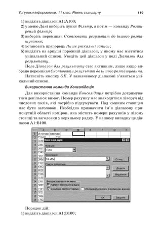 Усі уроки інформатики. 11 клас. Рівень стандарту	 119
1)	виділіть діапазон A1:A100;
2)	у меню Дані виберіть пункт Фільтр, а потім — команду Розши-
рений фільтр;
3)	виберіть перемикач Скопіювати результат до іншого розта-
шування;
4)	установіть прапорець Лише унікальні записи;
5)	виділіть на аркуші порожній діапазон, у якому має міститися
унікальний список. Уведіть цей діапазон у полі Діапазон для
результату.
Поле Діапазон для результату стає активним, лише якщо ви-
брано перемикач Скопіювати результат до іншого розташування.
Натисніть кнопку OK. У зазначеному діапазоні з’явиться уні-
кальний список.
Використання команди Консолідація
Для використання команди Консолідація потрібно дотримува-
тися декількох вимог. Номер рахунку має знаходитися ліворуч від
числових полів, які потрібно підсумувати. Над кожним стовпцем
має бути заголовок. Необхідно призначити ім’я діапазону пря-
мокутній області комірок, яка містить номери рахунків у лівому
стовпці та заголовки у верхньому рядку. У нашому випадку це діа-
пазон A1:B100.
Порядок дій:
1)	виділіть діапазон A1:B100;
 