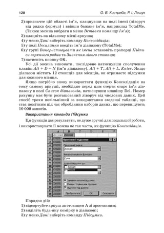 120	 О. В. Костриба, Р. І. Лещук
2)	призначте цій області ім’я, клацнувши на полі імені (ліворуч
від рядка формул) і  ввівши бажане ім’я, наприклад TotalMe.
(Також можна вибрати в меню Вставка команду Ім’я);
3)	клацніть на вільному місці аркуша;
4)	у меню Дані виберіть команду Консолідація;
5)	у полі Посилання введіть ім’я діапазону (TotalMe);
6)	у групі Використовувати як імена встановіть прапорці Підпи-
си верхнього рядка та Значення лівого стовпця;
7)	натисніть кнопку OK.
Усі дії можна виконати, послідовно натиснувши сполучення
клавіш Alt + D + N (ім’я діапазону), Alt + T, Alt + L, Enter. Якщо
діапазон містить 12 стовпців для місяців, ви отримаєте підсумки
для кожного місяця.
Якщо потрібно знову використати функцію Консолідація на
тому самому аркуші, необхідно перед цим стерти старе ім’я діа-
пазону в полі Список діапазонів, натиснувши клавішу Del. Номер
рахунку має бути розташований ліворуч від числових даних. Цей
спосіб трохи повільніший за використання зведеної таблиці, що
стає помітним під час обробляння наборів даних, що перевищують
10 000 записів.
Використання команди Підсумки
Ця функція дає результати, не дуже зручні для подальшої роботи,
і використовувати її можна не так часто, як функцію Консолідація.
Порядок дій:
1)	відсортуйте аркуш за стовпцем A зі зростанням;
2)	виділіть будь-яку комірку в діапазоні;
3)	у меню Дані виберіть команду Підсумки.
 