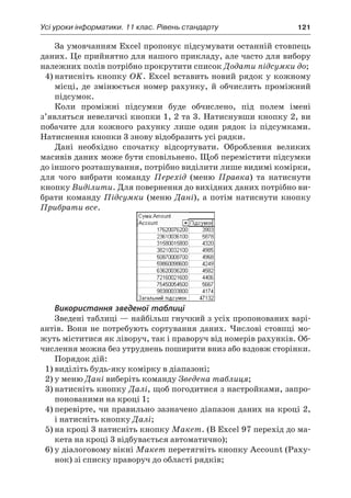 Усі уроки інформатики. 11 клас. Рівень стандарту	 121
За умовчанням Excel пропонує підсумувати останній стовпець
даних. Це прийнятно для нашого прикладу, але часто для вибору
належних полів потрібно прокрутити список Додати підсумки до;
4)	натисніть кнопку OK. Excel вставить новий рядок у кожному
місці, де змінюється номер рахунку, й  обчислить проміжний
підсумок.
Коли проміжні підсумки буде обчислено, під полем імені
з’являться невеличкі кнопки 1, 2 та 3. Натиснувши кнопку 2, ви
побачите для кожного рахунку лише один рядок із підсумками.
Натиснення кнопки 3 знову відобразить усі рядки.
Дані необхідно спочатку відсортувати. Оброблення великих
масивів даних може бути сповільнено. Щоб перемістити підсумки
до іншого розташування, потрібно виділити лише видимі комірки,
для чого вибрати команду Перехід (меню Правка) та натиснути
кнопку Виділити. Для повернення до вихідних даних потрібно ви-
брати команду Підсумки (меню Дані), а потім натиснути кнопку
Прибрати все.
Використання зведеної таблиці
Зведені таблиці — найбільш гнучкий з усіх пропонованих варі-
антів. Вони не потребують сортування даних. Числові стовпці мо-
жуть міститися як ліворуч, так і праворуч від номерів рахунків. Об-
числення можна без утруднень поширити вниз або вздовж сторінки.
Порядок дій:
1)	виділіть будь-яку комірку в діапазоні;
2)	у меню Дані виберіть команду Зведена таблиця;
3)	натисніть кнопку Далі, щоб погодитися з настройками, запро-
понованими на кроці 1;
4)	перевірте, чи правильно зазначено діапазон даних на кроці 2,
і натисніть кнопку Далі;
5)	на кроці 3 натисніть кнопку Макет. (В Excel 97 перехід до ма-
кета на кроці 3 відбувається автоматично);
6)	у діалоговому вікні Макет перетягніть кнопку Account (Раху-
нок) зі списку праворуч до області рядків;
 