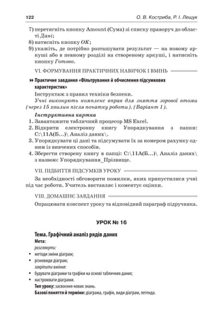 122	 О. В. Костриба, Р. І. Лещук
7)	перетягніть кнопку Amount (Сума) зі списку праворуч до облас-
ті Дані;
8)	натисніть кнопку OK;
9)	укажіть, де потрібно розташувати результат — на новому ар-
куші або в певному розділі на створеному аркуші, і натисніть
кнопку Готово.
VI. ФОРМУВАННЯ ПРАКТИЧНИХ НАВИЧОК І ВМІНЬ
Практичне завдання «Фільтрування й обчислення підсумкових
характеристик»
Інструктаж з правил техніки безпеки.
Учні виконують комплекс вправ для зняття зорової втоми
(через 15 хвилин після початку роботи). (Варіант 1).
Інструктивна картка
1.	Завантажити табличний процесор MS Excel.
2.	Відкрити електронну книгу Упорядкування з  папки:
C:11А(Б...) Аналіз даних.
3.	Упорядкувати ці дані та підсумувати їх за номером рахунку од-
ним із вивчених способів.
4.	Зберегти створену книгу в папці: C:11А(Б...) Аналіз даних
з назвою: Упорядкування_Прізвище.
VII. ПІДБИТТЯ ПІДСУМКІВ УРОКУ
За необхідності обговорити помилки, яких припустилися учні
під час роботи. Учитель виставляє і коментує оцінки.
VIII. ДОМАШНЄ ЗАВДАННЯ
Опрацювати конспект уроку та відповідний параграф підручника.
УРОК № 16
Тема. Графічний аналіз рядів даних
Мета:
розглянути:
yy методи зміни діаграм;
yy різновиди діаграм;
закріпитивміння:
yy будувати діаграми та графіки на основі табличних даних;
yy настроювати діаграми.
Тип уроку: засвоєння нових знань.
Базові поняття й терміни: діаграма, графік, види діаграм, легенда.
 