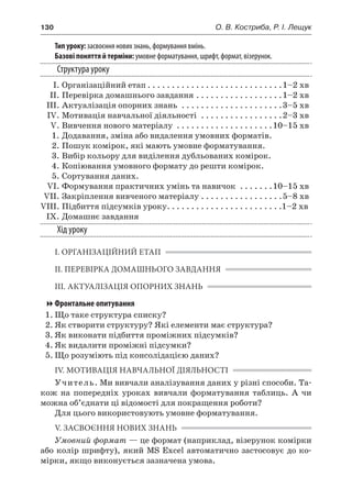 130	 О. В. Костриба, Р. І. Лещук
Тип уроку: засвоєння нових знань, формування вмінь.
Базові поняття й терміни: умовне форматування, шрифт, формат, візерунок.
Структура уроку
	 І.	Організаційний етап. . . . . . . . . . . . . . . . . . . . . . . . . . . . 1–2 хв
	 ІІ.	Перевірка домашнього завдання. . . . . . . . . . . . . . . . . . 1–2 хв
	 ІІІ.	Актуалізація опорних знань . . . . . . . . . . . . . . . . . . . . . 3–5 хв
	 IV.	Мотивація навчальної діяльності . . . . . . . . . . . . . . . . . 2–3 хв
	 V.	Вивчення нового матеріалу . . . . . . . . . . . . . . . . . . . . 10–15 хв
	 1.	Додавання, зміна або видалення умовних форматів.
	 2.	Пошук комірок, які мають умовне форматування.
	 3.	Вибір кольору для виділення дубльованих комірок.
	 4.	Копіювання умовного формату до решти комірок.
	 5.	Сортування даних.
	 VI.	Формування практичних умінь та навичок . . . . . . . 10–15 хв
	 VII.	Закріплення вивченого матеріалу. . . . . . . . . . . . . . . . . 5–8 хв
	VIII.	Підбиття підсумків уроку. . . . . . . . . . . . . . . . . . . . . . . . 1–2 хв
	 IX.	Домашнє завдання
Хід уроку
І. ОРГАНІЗАЦІЙНИЙ ЕТАП
ІІ. ПЕРЕВІРКА ДОМАШНЬОГО ЗАВДАННЯ
ІІІ. АКТУАЛІЗАЦІЯ ОПОРНИХ ЗНАНЬ
Фронтальне опитування
1.	Що таке структура списку?
2.	Як створити структуру? Які елементи має структура?
3.	Як виконати підбиття проміжних підсумків?
4.	Як видалити проміжні підсумки?
5.	Що розуміють під консолідацією даних?
IV. МОТИВАЦІЯ НАВЧАЛЬНОЇ ДІЯЛЬНОСТІ
Учитель. Ми вивчали аналізування даних у різні способи. Та-
кож на попередніх уроках вивчали форматування таблиць. А  чи
можна об’єднати ці відомості для покращення роботи?
Для цього використовують умовне форматування.
V. ЗАСВОЄННЯ НОВИХ ЗНАНЬ
Умовний формат — це формат (наприклад, візерунок комірки
або колір шрифту), який MS Excel автоматично застосовує до ко-
мірки, якщо виконується зазначена умова.
 