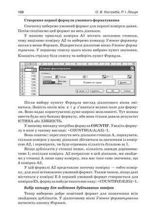 132	 О. В. Костриба, Р. І. Лещук
Створення першої формули умовного форматування
Спочатку виберемо умовний формат для першої комірки даних.
Потім скопіюємо цей формат на весь діапазон.
У  нашому прикладі комірка A1 містить заголовок стовпця,
тому виділимо комірку A2 та виберемо команду Умовне формату-
вання в меню Формат. Відкриється діалогове вікно Умовне форма-
тування. У першому списку цього вікна вибрано пункт значення.
Клацніть стрілку біля списку та виберіть пункт Формула.
Після вибору пункту Формула вигляд діалогового вікна змі-
ниться. Замість полів між x і  y з’явиться велике поле для форму-
ли. Воно надає користувачеві дуже широкі можливості. Тут можна
ввести будь-яку бажану формулу, аби вона тільки давала результат
ІСТИНА або ХИБНІСТЬ.
У нашому випадку потрібна формула COUNTIF. Уведіть форму-
лу в поле у такому вигляді: =COUNTIF(A:A;A2)1.
Вона означає: переглянути весь діапазон стовпця A, порахувати,
скільки комірок у цьому діапазоні збігаються за значенням із комір-
кою A2, і перевірити, чи буде отримана кількість більшою за 1.
Якщо дублікатів у стовпці немає, кількість завжди дорівнюва-
тиме 1; оскільки комірка A2 потрапляє в цей діапазон, ми знайде-
мо у стовпці A лише одну комірку, яка має таке саме значення, що
й комірка A2.
У цій формулі A2 представляє поточну комірку — тобто комір-
ку, для якої встановлено умовний формат. Таким чином, якщо дані
містяться у комірці E й перший умовний формат створюється для
коміркиE5,формуланабудетакоговигляду:=COUNTIF(E:E;E5)1.
Вибір кольору для виділення дубльованих комірок
Тепер виберемо добре помітний формат для позначення всіх
знайдених дублікатів. У діалоговому вікні Умовне форматування
натисніть кнопку Формат.
 