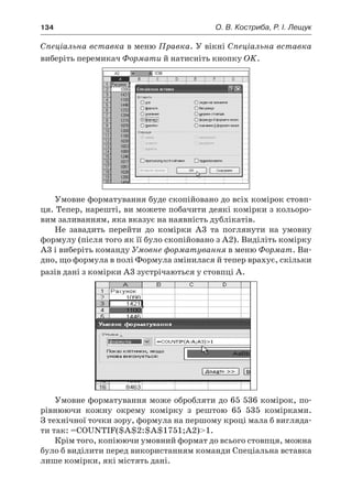 134	 О. В. Костриба, Р. І. Лещук
Спеціальна вставка в меню Правка. У вікні Спеціальна вставка
виберіть перемикач Формати й натисніть кнопку OK.
Умовне форматування буде скопійовано до всіх комірок стовп-
ця. Тепер, нарешті, ви можете побачити деякі комірки з кольоро-
вим заливанням, яка вказує на наявність дублікатів.
Не завадить перейти до комірки A3 та поглянути на умовну
формулу (після того як її було скопійовано з A2). Виділіть комірку
A3 і виберіть команду Умовне форматування в меню Формат. Ви-
дно, що формула в полі Формула змінилася й тепер врахує, скільки
разів дані з комірки A3 зустрічаються у стовпці A.
Умовне форматування може обробляти до 65 536 комірок, по-
рівнюючи кожну окрему комірку з  рештою 65 535 комірками.
З технічної точки зору, формула на першому кроці мала б вигляда-
ти так: =COUNTIF($A$2:$A$1751;A2)1.
Крім того, копіюючи умовний формат до всього стовпця, можна
було б виділити перед використанням команди Спеціальна вставка
лише комірки, які містять дані.
 