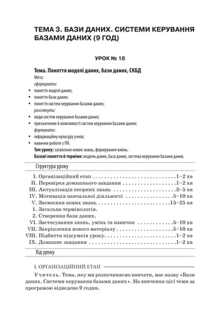 ТЕМА 3. БАЗИ ДАНИХ. СИСТЕМИ КЕРУВАННЯ
БАЗАМИ ДАНИХ (9 ГОД)
УРОК № 18
Тема. Поняття моделі даних, бази даних, СКБД
Мета:
сформувати:
yy поняття моделі даних;
yy поняття бази даних;
yy поняття систем керування базами даних;
розглянути:
yy види систем керування базами даних;
yy призначення й можливості систем керування базами даних;
формувати:
yy інформаційну культуру учнів;
yy навички роботи з ПК.
Тип уроку: засвоєння нових знань, формування вмінь.
Базовіпоняттяй терміни:модельданих,базаданих,системакеруваннябазамиданих.
Структура уроку
	 І.	Організаційний етап. . . . . . . . . . . . . . . . . . . . . . . . . . . . 1–2 хв
	 ІІ.	Перевірка домашнього завдання. . . . . . . . . . . . . . . . . . 1–2 хв
	 III.	Актуалізація опорних знань . . . . . . . . . . . . . . . . . . . . . 3–5 хв
	 IV.	Мотивація навчальної діяльності . . . . . . . . . . . . . . . . 5–10 хв
	 V.	Засвоєння нових знань. . . . . . . . . . . . . . . . . . . . . . . . 15–25 хв
	 1.	Загальна термінологія.
	 2.	Створення бази даних.
	 VI.	Застосування знань, умінь та навичок . . . . . . . . . . . . 5–10 хв
	 VII.	Закріплення нового матеріалу. . . . . . . . . . . . . . . . . . . 5–10 хв
	VIII.	Підбиття підсумків уроку. . . . . . . . . . . . . . . . . . . . . . . . 1–2 хв
	 IX.	Домашнє завдання . . . . . . . . . . . . . . . . . . . . . . . . . . . . . 1–2 хв
Хід уроку
І. ОРГАНІЗАЦІЙНИЙ ЕТАП
Учитель. Тема, яку ми розпочинаємо вивчати, має назву «Бази
даних. Системи керування базами даних». На вивчення цієї теми за
програмою відведено 9 годин.
 