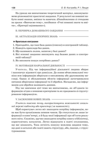 138	 О. В. Костриба, Р. І. Лещук
На уроках ми вивчатимемо теоретичний матеріал, виконувати-
мемо різноманітні практичні завдання. У результаті ви повинні на-
бути певні знання, вміння та навички. (Ознайомлення зі стендами
на зразок «Вивчаємо тему», посібники «Учні повинні знати та вмі-
ти», «Критерії оцінювання»).
ІІ. ПЕРЕВІРКА ДОМАШНЬОГО ЗАВДАННЯ
ІІІ. АКТУАЛІЗАЦІЯ ОПОРНИХ ЗНАНЬ
Фронтальне опитування
1.	Пригадайте, що таке база даних (список) в електронній таблиці.
2.	Наведіть приклади баз даних.
3.	Що називають полем, записом у базі даних?
4.	Які основні завдання виконують над базами даних в електро-
нній таблиці?
5.	Як виконати пошук потрібних даних?
IV. МОТИВАЦІЯ НАВЧАЛЬНОЇ ДІЯЛЬНОСТІ
Учитель. Під час інформаційної діяльності людина збирає
і накопичує відомості про довкілля. До появи обчислювальної тех-
ніки всю інформацію зберігали в письмовому або друкованому ви-
гляді. Однак зі збільшенням обсягів інформації загострювалося
питання зберігання інформації та її обробки. Нагадаємо, що інфор-
мацію для обробки називають даними.
Під час вивчення цієї теми ми вивчатимемо, як об’єднати ін-
формацію згідно з певними критеріями та як працювати зі структу-
рованою інформацією.
V. ЗАСВОЄННЯ НОВИХ ЗНАНЬ
Учитель пояснює тему, використовуючи можливості локаль-
ної мережі кабінету або проектор (за наявності).
Щоб користувач легко міг знаходити потрібну інформацію, во-
на має бути організована певним чином. Це стосується не лише ін-
формації в комп’ютері, а й будь-якої інформації про об’єкти реаль-
ного світу. Скажімо, зручно знаходити потрібну книгу в бібліотеці,
користуючись каталогом. Легко відшукати в  газеті оголошення,
що вас цікавлять. Така легкість пошуку можлива завдяки тому,
що дані в каталозі або газеті мають структуру, або, інакше, є струк-
турованими.
 
