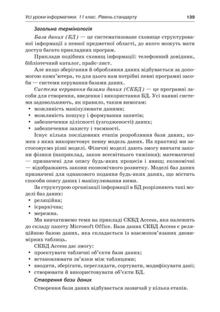 Усі уроки інформатики. 11 клас. Рівень стандарту	 139
Загальна термінологія
База даних (БД) — це систематизоване сховище структурова-
ної інформації з певної предметної області, до якого можуть мати
доступ багато прикладних програм.
Приклади подібних сховищ інформації: телефонний довідник,
бібліотечний каталог, прайс-лист.
Але якщо зберігання й обробляння даних відбувається за допо-
могою комп’ютера, то для цього нам потрібні певні програмні засо-
би — системи керування базами даних.
Система керування базами даних (СКБД) — це програмні за-
соби для створення, введення і використання БД. Усі наявні систе-
ми задовольняють, як правило, таким вимогам:
yy можливість маніпулювати даними;
yy можливість пошуку і формування запитів;
yy забезпечення цілісності (узгодженості) даних;
yy забезпечення захисту і таємності.
Існує кілька послідовних етапів розробляння бази даних, ко-
жен з яких використовує певну модель даних. На практиці ми за-
стосовуємо різні моделі. Фізичні моделі дають змогу вивчати зако-
ни фізики (наприклад, закон всесвітнього тяжіння); математичні
— призначені для опису будь-яких процесів і  явищ; економічні
— відображають закони економічного розвитку. Моделі баз даних
призначені для однакового подання будь-яких даних, що містить
способи опису даних і маніпулювання ними.
За структурою організації інформації в БД розрізняють такі мо-
делі баз даних:
yy реляційна;
yy iєpapxiчна;
yy мережна.
Ми вивчатимемо теми на прикладі СКБД Access, яка належить
до складу пакету Microsoft Office. База даних СКБД Access є реля-
ційною базою даних, яка складається із взаємопов’язаних двови-
мірних таблиць.
СКБД Access дає змогу:
yy проектувати табличні об’єкти бази даних;
yy встановлювати зв’язки між таблицями;
yy вводити, зберігати, переглядати, сортувати, модифікувати дані;
yy створювати й використовувати об’єкти БД.
Створення бази даних
Створення бази даних відбувається зазвичай у кілька етапів.
 