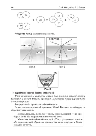 14	 О. В. Костриба, Р. І. Лещук
H
H
H
Cl
Cl
Zn Zn
Cl
Cl
H+ = +
Побудова явищ. Заломлення світла.
ПОВІТРЯ
ПОВІТРЯ
ВОДА
ВОДА
ДНО
Рис. 1 Рис. 2
Рис. 3
Відновлення навичок роботи з клавіатурою
Учні виконують комплекс вправ для зняття зорової втоми
(варіант 1 або 2). Вправи проводить староста класу (групи) або
його заступник.
Інструктаж із правил техніки безпеки.
Завантажити текстовий процесор Word. Ввести з клавіатури та
відредагувати текст.
Модель (відлат. modulus — міра, зразок, норма) — це про-
образ, опис або зображення якогось об’єкта.
Моделлю може бути будь-який об’єкт, установка, явище
або мисленнєвий образ, за допомогою яких вивчають більш
складні об’єкти.
 