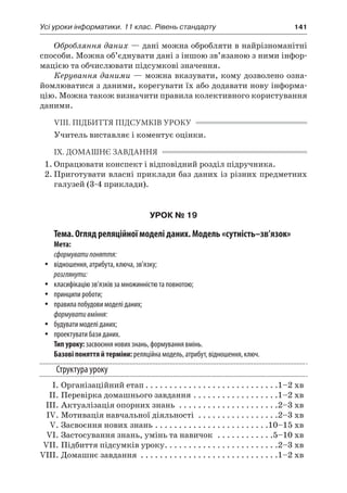 Усі уроки інформатики. 11 клас. Рівень стандарту	 141
Обробляння даних — дані можна обробляти в найрізноманітні
способи. Можна об’єднувати дані з іншою зв’язаною з ними інфор-
мацією та обчислювати підсумкові значення.
Керування даними — можна вказувати, кому дозволено озна-
йомлюватися з даними, корегувати їх або додавати нову інформа-
цію. Можна також визначити правила колективного користування
даними.
VIII. ПІДБИТТЯ ПІДСУМКІВ УРОКУ
Учитель виставляє і коментує оцінки.
IX. ДОМАШНЄ ЗАВДАННЯ
1.	Опрацювати конспект і відповідний розділ підручника.
2.	Приготувати власні приклади баз даних із різних предметних
галузей (3-4 приклади).
УРОК № 19
Тема. Огляд реляційної моделі даних. Модель «сутність–зв’язок»
Мета:
сформуватипоняття:
yy відношення, атрибута, ключа, зв’язку;
розглянути:
yy класифікацію зв’язків за множинністю та повнотою;
yy принципи роботи;
yy правила побудови моделі даних;
формувативміння:
yy будувати моделі даних;
yy проектувати бази даних.
Тип уроку: засвоєння нових знань, формування вмінь.
Базові поняття й терміни: реляційна модель, атрибут, відношення, ключ.
Структура уроку
	 І.	Організаційний етап. . . . . . . . . . . . . . . . . . . . . . . . . . . . 1–2 хв
	 ІІ.	Перевірка домашнього завдання. . . . . . . . . . . . . . . . . . 1–2 хв
	 ІІІ.	Актуалізація опорних знань . . . . . . . . . . . . . . . . . . . . . 2–3 хв
	 ІV.	Мотивація навчальної діяльності . . . . . . . . . . . . . . . . . 2–3 хв
	 V.	Засвоєння нових знань. . . . . . . . . . . . . . . . . . . . . . . . 10–15 хв
	 VI.	Застосування знань, умінь та навичок . . . . . . . . . . . . 5–10 хв
	 VII.	Підбиття підсумків уроку. . . . . . . . . . . . . . . . . . . . . . . . 2–3 хв
	VIII.	Домашнє завдання . . . . . . . . . . . . . . . . . . . . . . . . . . . . . 1–2 хв
 