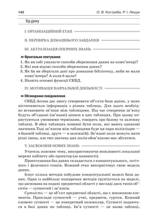 142	 О. В. Костриба, Р. І. Лещук
Хід уроку
І. ОРГАНІЗАЦІЙНИЙ ЕТАП
ІІ. ПЕРЕВІРКА ДОМАШНЬОГО ЗАВДАННЯ
ІІІ. АКТУАЛІЗАЦІЯ ОПОРНИХ ЗНАНЬ
Фронтальне опитування
1.	Як ви собі уявляєте способи збереження даних на комп’ютері?
2.	Які вам відомі способи збереження даних?
3.	Як би ви зберігали дані про домашню бібліотеку, якби не мали
комп’ютера? А коли б мали?
4.	Назвіть основні функції СКБД.
ІV. МОТИВАЦІЯ НАВЧАЛЬНОЇ ДІЯЛЬНОСТІ
Обговорення повідомлення
СКБД Access дає змогу створювати об’єкти бази даних, у яких
міститиметься інформація з  різних таблиць. Для цього необхід-
но встановити зв’язок між таблицями. Під час створення зв’язку
будуть об’єднані (зв’язані) записи в цих таблицях. При цьому ко-
ристуються умовними термінами, говорять про базову та залежну
таблиці. В обох таблицях повинні бути поля, які мають однакові
значення.Тоді зв’язком між таблицями буде ця пара полів (одне —
в базовій таблиці, друге — в залежній). Зв’язані поля можуть мати
різні імена, але тип значень цих полів обов’язково має збігатися.
V. ЗАСВОЄННЯ НОВИХ ЗНАНЬ
Учитель пояснює тему, використовуючи можливості локальної
мережі кабінету або проектор (за наявності).
Проектування баз даних складається з концептуального, логіч-
ного і  фізичного етапів. Кожний етап використовує свою модель
даних.
Існує кілька методів побудови концептуальної моделі бази да-
них. Один із найбільш поширених методів ґрунтується на моделі,
що заснована на подані предметної області у вигляді двох типів об’-
єктів — сутностей і зв’язків.
Сутність — це об’єкт предметної області, що є множиною еле-
ментів. Приклади сутностей — учні, предмети, гуртки. Кожний
елемент сутності — це конкретний екземпляр. Сутності подають-
ся в  базі даних як таблиці. Ім’я сутності — це назва таблиці,
 