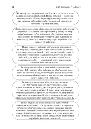 144	 О. В. Костриба, Р. І. Лещук
Кожна сутність концептуальної моделі подається у ви-
гляді відношення (таблиці). Назва таблиці — наймену-
вання сутності. Кожна характеристика сутності — на-
зва стовпця таблиці (атрибут), а кожний екземпляр
сутності — рядок таблиці.
Якщо ступінь зв’язку між двома сутностями-таблицями
дорівнює 1:1 і участь обох сутностей у цьому зв’язку
є обов’язковою, тобто всі записи обох таблиць поєдна-
ні зв’язком, то необхідно створити одне відношення
(таблицю), до якого належатимуть усі атрибути обох
сутностей-таблиць.
Якщо сутності-таблиці пов’язані за допомогою
зв’язку 1:1, записи однієї з них обов’язково належать
до зв’язку, а записи іншої — ні, то для кожної сутності-
таблиці створюється відношення, причому для тієї
таблиці, для якої всі записи належать до зв’язку,
додається атрибут — первинний ключ відношення
з необов’язковим зв’язком.
Якщо сутності-таблиці пов’язані за допомогою
зв’язку 1:1 і записи обох таблиць не обов’язково нале-
жать до цього зв’язку, то необхідно для зв’язку ство-
рити додаткове відношення, у яке включити первинні
ключі сутностей і таблиць.
Якщо ступінь зв’язку між двома сутностями
є 1 : М і участь сутності зі ступенем зв’язку
є обов’язковою, то необхідно створити два відношення.
Сутність зі ступенем зв’язку 1 перетвориться на само-
стійне відношення, сутність зі ступенем зв’язку також
перетвориться на самостійне відношення, і в неї дода-
ється ключовий атрибут сутності зі ступенем зв’язку 1.
Якщо ступінь зв’язку між двома сутностями-
таблицями дорівнює 1 : М і участь сутності зі ступенем
зв’язку необов’язкова, то необхідно створити три від-
ношення. Вихідні сутності-таблиці перетворюються на
самостійні відношення, і створюється третє відношен-
ня з ім’ям назви зв’язку, який складається з ключових
атрибутів вихідних сутностей.
 